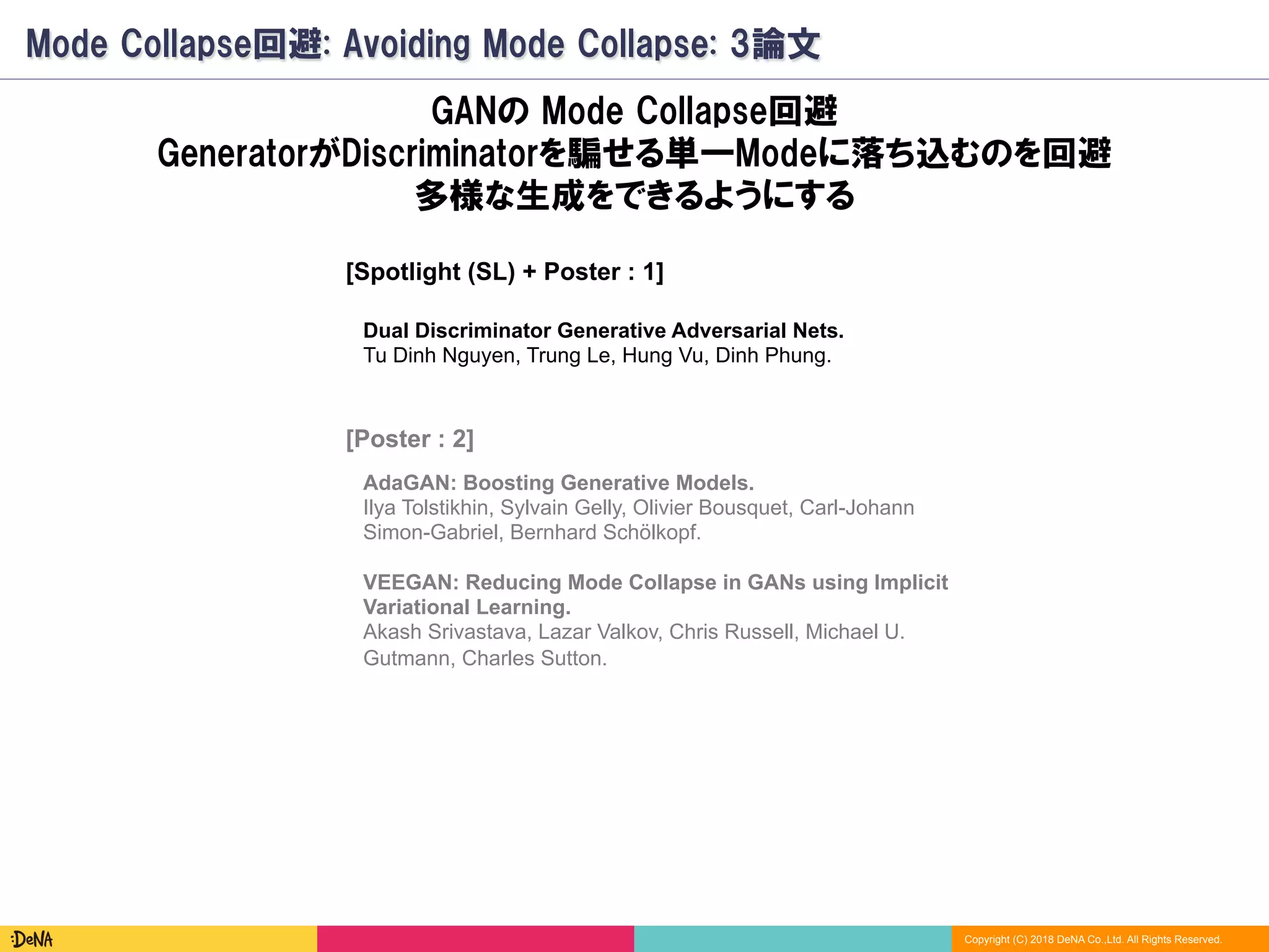 Copyright (C) 2018 DeNA Co.,Ltd. All Rights Reserved.
Mode Collapse回避: Avoiding Mode Collapse: 3論文
VEEGAN: Reducing Mode Collapse in GANs using Implicit
Variational Learning.
Akash Srivastava, Lazar Valkov, Chris Russell, Michael U.
Gutmann, Charles Sutton.
GANの Mode Collapse回避
GeneratorがDiscriminatorを騙せる単一Modeに落ち込むのを回避
多様な生成をできるようにする
AdaGAN: Boosting Generative Models.
Ilya Tolstikhin, Sylvain Gelly, Olivier Bousquet, Carl-Johann
Simon-Gabriel, Bernhard Schölkopf.
Dual Discriminator Generative Adversarial Nets.
Tu Dinh Nguyen, Trung Le, Hung Vu, Dinh Phung.
[Poster : 2]
[Spotlight (SL) + Poster : 1]
 