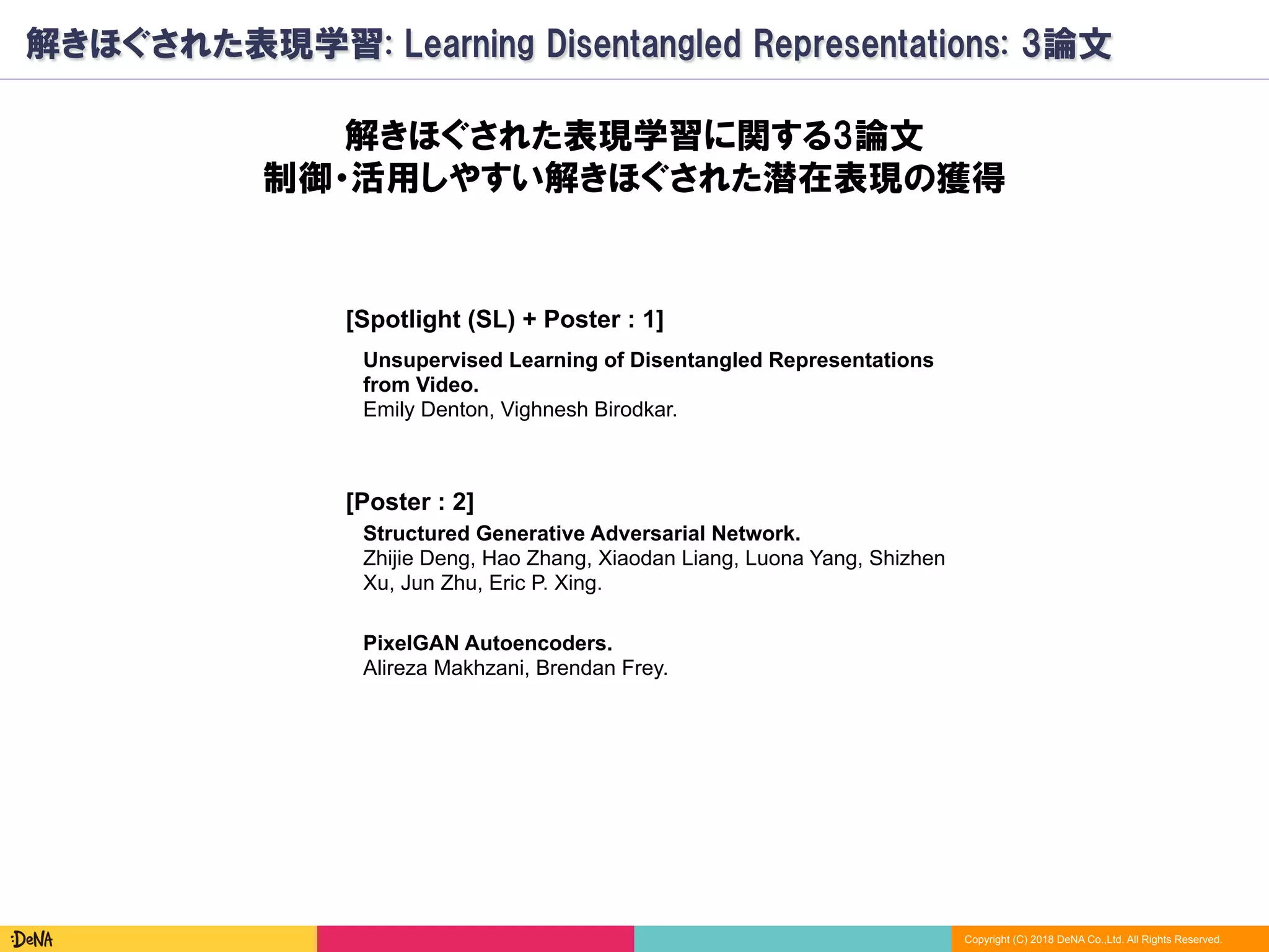 Copyright (C) 2018 DeNA Co.,Ltd. All Rights Reserved.
解きほぐされた表現学習: Learning Disentangled Representations: 3論文
[Spotlight (SL) + Poster : 1]
PixelGAN Autoencoders.
Alireza Makhzani, Brendan Frey.
解きほぐされた表現学習に関する3論文
制御・活用しやすい解きほぐされた潜在表現の獲得
Unsupervised Learning of Disentangled Representations
from Video.
Emily Denton, Vighnesh Birodkar.
Structured Generative Adversarial Network.
Zhijie Deng, Hao Zhang, Xiaodan Liang, Luona Yang, Shizhen
Xu, Jun Zhu, Eric P. Xing.
[Poster : 2]
 