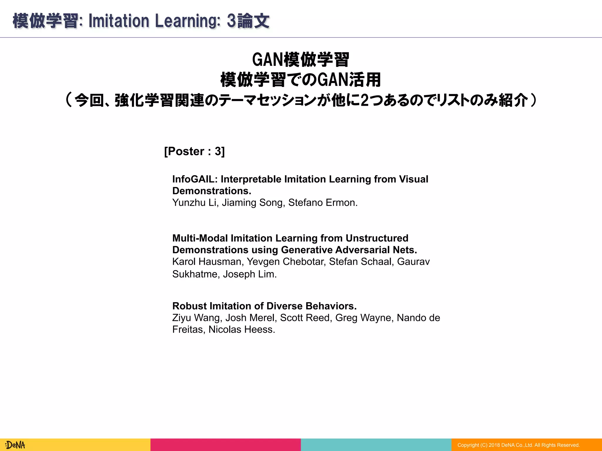Copyright (C) 2018 DeNA Co.,Ltd. All Rights Reserved.
模倣学習: Imitation Learning: 3論文
[Poster : 3]
Robust Imitation of Diverse Behaviors.
Ziyu Wang, Josh Merel, Scott Reed, Greg Wayne, Nando de
Freitas, Nicolas Heess.
GAN模倣学習
模倣学習でのGAN活用
（今回、強化学習関連のテーマセッションが他に2つあるのでリストのみ紹介）
Multi-Modal Imitation Learning from Unstructured
Demonstrations using Generative Adversarial Nets.
Karol Hausman, Yevgen Chebotar, Stefan Schaal, Gaurav
Sukhatme, Joseph Lim.
InfoGAIL: Interpretable Imitation Learning from Visual
Demonstrations.
Yunzhu Li, Jiaming Song, Stefano Ermon.
 