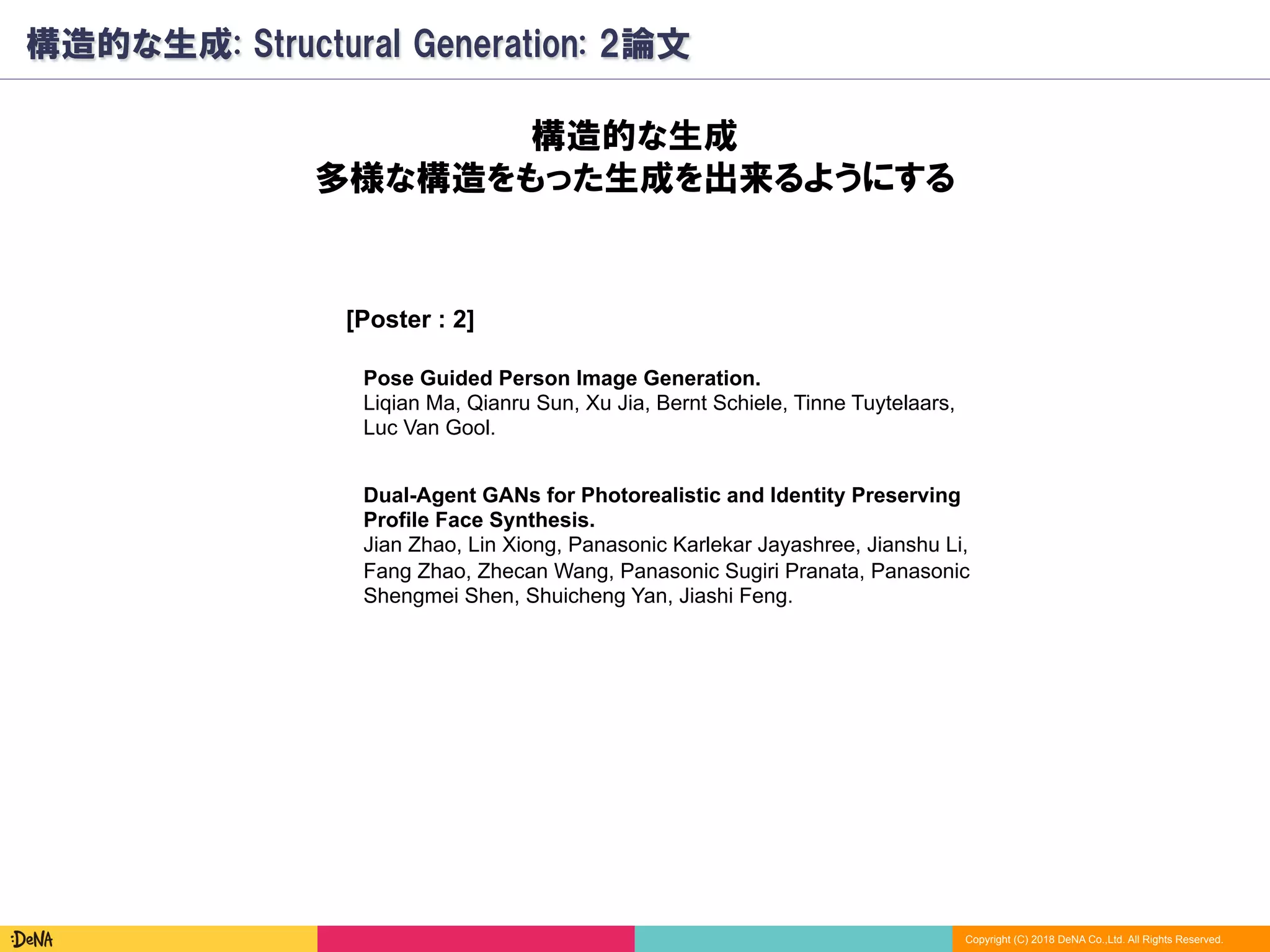 Copyright (C) 2018 DeNA Co.,Ltd. All Rights Reserved.
構造的な生成: Structural Generation: 2論文
[Poster : 2]
構造的な生成
多様な構造をもった生成を出来るようにする
Pose Guided Person Image Generation.
Liqian Ma, Qianru Sun, Xu Jia, Bernt Schiele, Tinne Tuytelaars,
Luc Van Gool.
Dual-Agent GANs for Photorealistic and Identity Preserving
Profile Face Synthesis.
Jian Zhao, Lin Xiong, Panasonic Karlekar Jayashree, Jianshu Li,
Fang Zhao, Zhecan Wang, Panasonic Sugiri Pranata, Panasonic
Shengmei Shen, Shuicheng Yan, Jiashi Feng.
 