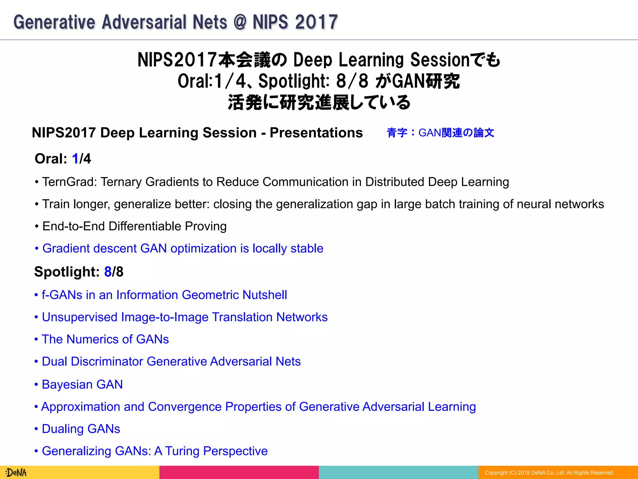 Copyright (C) 2018 DeNA Co.,Ltd. All Rights Reserved.
Generative Adversarial Nets @ NIPS 2017
NIPS2017本会議の Deep Learning Sessionでも
Oral:1/4、Spotlight: 8/8 がGAN研究
活発に研究進展している
Oral: 1/4
• TernGrad: Ternary Gradients to Reduce Communication in Distributed Deep Learning
• Train longer, generalize better: closing the generalization gap in large batch training of neural networks
• End-to-End Differentiable Proving
• Gradient descent GAN optimization is locally stable
Spotlight: 8/8
• f-GANs in an Information Geometric Nutshell
• Unsupervised Image-to-Image Translation Networks
• The Numerics of GANs
• Dual Discriminator Generative Adversarial Nets
• Bayesian GAN
• Approximation and Convergence Properties of Generative Adversarial Learning
• Dualing GANs
• Generalizing GANs: A Turing Perspective
青字：GAN関連の論文NIPS2017 Deep Learning Session - Presentations
 