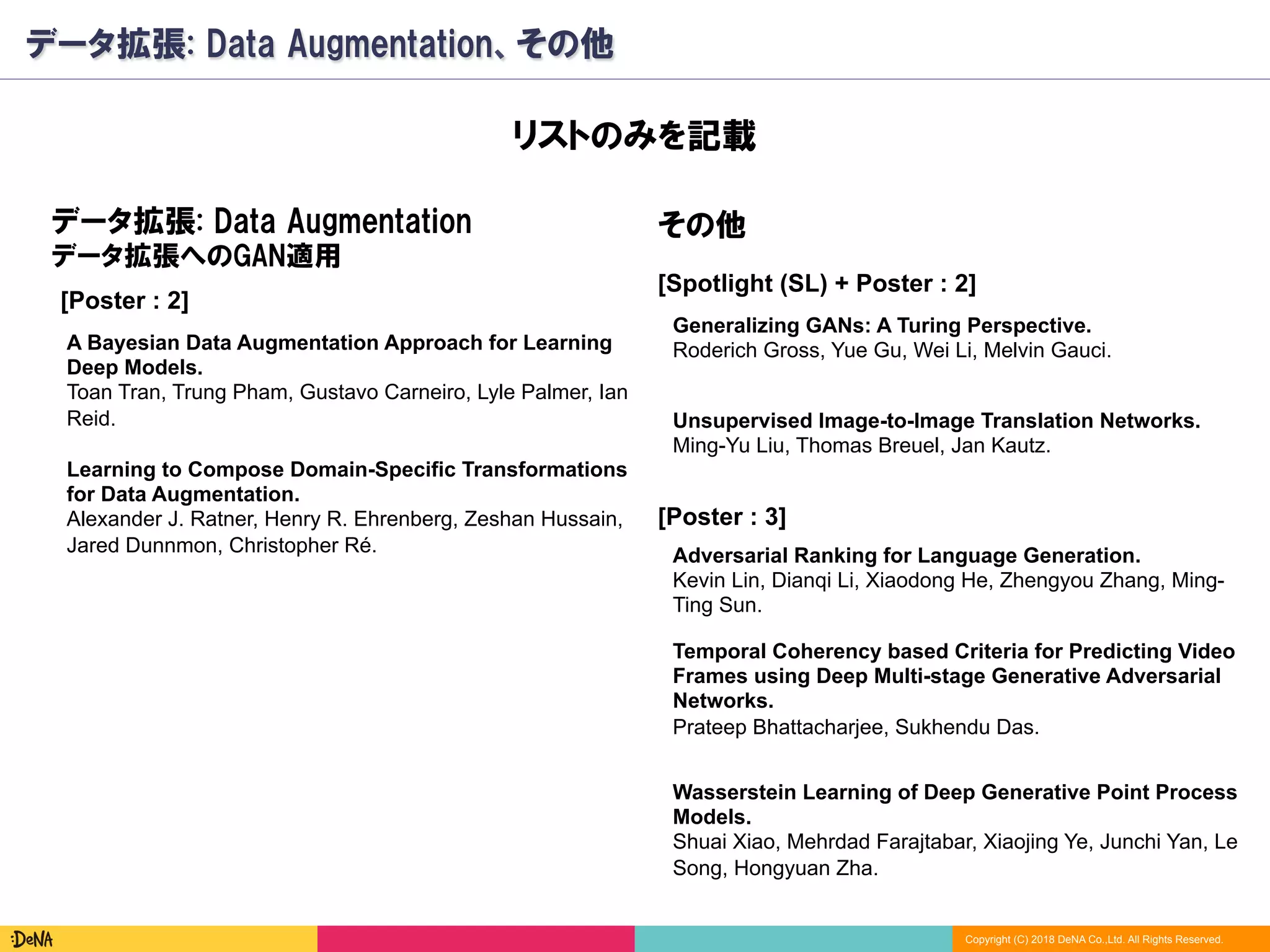 Copyright (C) 2018 DeNA Co.,Ltd. All Rights Reserved.
データ拡張: Data Augmentation、その他
[Poster : 2]
A Bayesian Data Augmentation Approach for Learning
Deep Models.
Toan Tran, Trung Pham, Gustavo Carneiro, Lyle Palmer, Ian
Reid.
Learning to Compose Domain-Specific Transformations
for Data Augmentation.
Alexander J. Ratner, Henry R. Ehrenberg, Zeshan Hussain,
Jared Dunnmon, Christopher Ré.
データ拡張: Data Augmentation
データ拡張へのGAN適用
その他
Adversarial Ranking for Language Generation.
Kevin Lin, Dianqi Li, Xiaodong He, Zhengyou Zhang, Ming-
Ting Sun.
Unsupervised Image-to-Image Translation Networks.
Ming-Yu Liu, Thomas Breuel, Jan Kautz.
Generalizing GANs: A Turing Perspective.
Roderich Gross, Yue Gu, Wei Li, Melvin Gauci.
Temporal Coherency based Criteria for Predicting Video
Frames using Deep Multi-stage Generative Adversarial
Networks.
Prateep Bhattacharjee, Sukhendu Das.
Wasserstein Learning of Deep Generative Point Process
Models.
Shuai Xiao, Mehrdad Farajtabar, Xiaojing Ye, Junchi Yan, Le
Song, Hongyuan Zha.
[Spotlight (SL) + Poster : 2]
[Poster : 3]
リストのみを記載
 