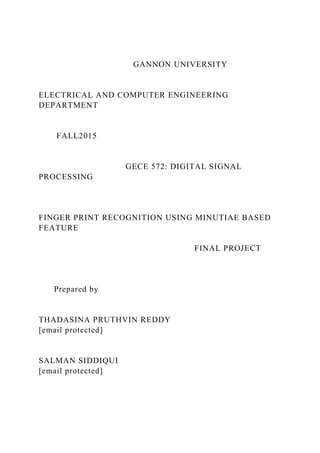 GANNON UNIVERSITY
ELECTRICAL AND COMPUTER ENGINEERING
DEPARTMENT
FALL2015
GECE 572: DIGITAL SIGNAL
PROCESSING
FINGER PRINT RECOGNITION USING MINUTIAE BASED
FEATURE
FINAL PROJECT
Prepared by
THADASINA PRUTHVIN REDDY
[email protected]
SALMAN SIDDIQUI
[email protected]
 
