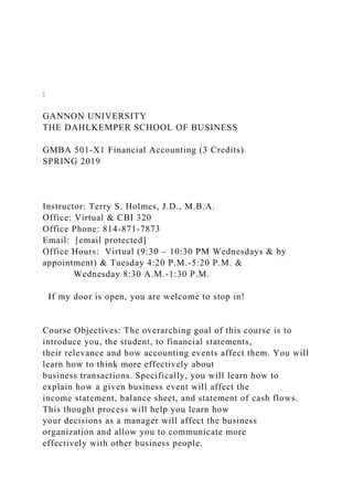 :
GANNON UNIVERSITY
THE DAHLKEMPER SCHOOL OF BUSINESS
GMBA 501-X1 Financial Accounting (3 Credits)
SPRING 2019
Instructor: Terry S. Holmes, J.D., M.B.A.
Office: Virtual & CBI 320
Office Phone: 814-871-7873
Email: [email protected]
Office Hours: Virtual (9:30 – 10:30 PM Wednesdays & by
appointment) & Tuesday 4:20 P.M.-5:20 P.M. &
Wednesday 8:30 A.M.-1:30 P.M.
If my door is open, you are welcome to stop in!
Course Objectives: The overarching goal of this course is to
introduce you, the student, to financial statements,
their relevance and how accounting events affect them. You will
learn how to think more effectively about
business transactions. Specifically, you will learn how to
explain how a given business event will affect the
income statement, balance sheet, and statement of cash flows.
This thought process will help you learn how
your decisions as a manager will affect the business
organization and allow you to communicate more
effectively with other business people.
 