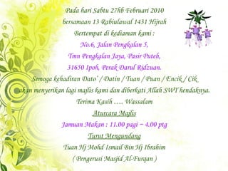 Pada hari Sabtu 27hb Februari 2010 Bertempat di kediaman kami : bersamaan 13 Rabiulawal 1431 Hijrah No.6, Jalan Pengkalan 5, Tmn Pengkalan Jaya, Pasir Puteh, 31650 Ipoh, Perak Darul Ridzuan. Semoga kehadiran Dato’ / Datin / Tuan / Puan / Encik / Cik akan menyerikan lagi majlis kami dan diberkati Allah SWT hendaknya. Terima Kasih …. Wassalam Aturcara Majlis Jamuan Makan : 11.00 pagi ~ 4.00 ptg Turut Mengundang Tuan Hj Mohd Ismail Bin Hj Ibrahim ( Pengerusi Masjid Al-Furqan ) 