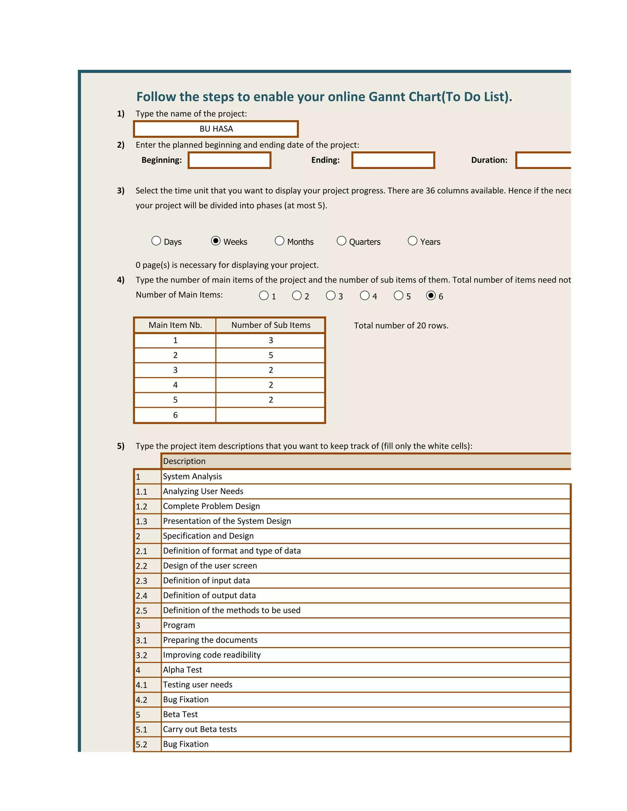Follow the steps to enable your online Gannt Chart(To Do List).
1)   Type the name of the project:
                          BU HASA
2)   Enter the planned beginning and ending date of the project:
         Beginning:                                       Ending:                                 Duration:


3)   Select the time unit that you want to display your project progress. There are 36 columns available. Hence if the necessary number o
     your project will be divided into phases (at most 5).


              Days              Weeks          Months               Quarters          Years

     0 page(s) is necessary for displaying your project.
4)   Type the number of main items of the project and the number of sub items of them. Total number of items need not exceed 30.
     Number of Main Items:                 1          2         3        4        5       6


           Main Item Nb.         Number of Sub Items                 Total number of 20 rows.
                1                          3
                2                          5
                3                          2
                4                          2
                5                          2
                6


5)   Type the project item descriptions that you want to keep track of (fill only the white cells):
              Description
     1        System Analysis
     1.1      Analyzing User Needs
     1.2      Complete Problem Design
     1.3      Presentation of the System Design
     2        Specification and Design
     2.1      Definition of format and type of data
     2.2      Design of the user screen
     2.3      Definition of input data
     2.4      Definition of output data
     2.5      Definition of the methods to be used
     3        Program
     3.1      Preparing the documents
     3.2      Improving code readibility
     4        Alpha Test
     4.1      Testing user needs
     4.2      Bug Fixation
     5        Beta Test
     5.1      Carry out Beta tests
     5.2      Bug Fixation
 