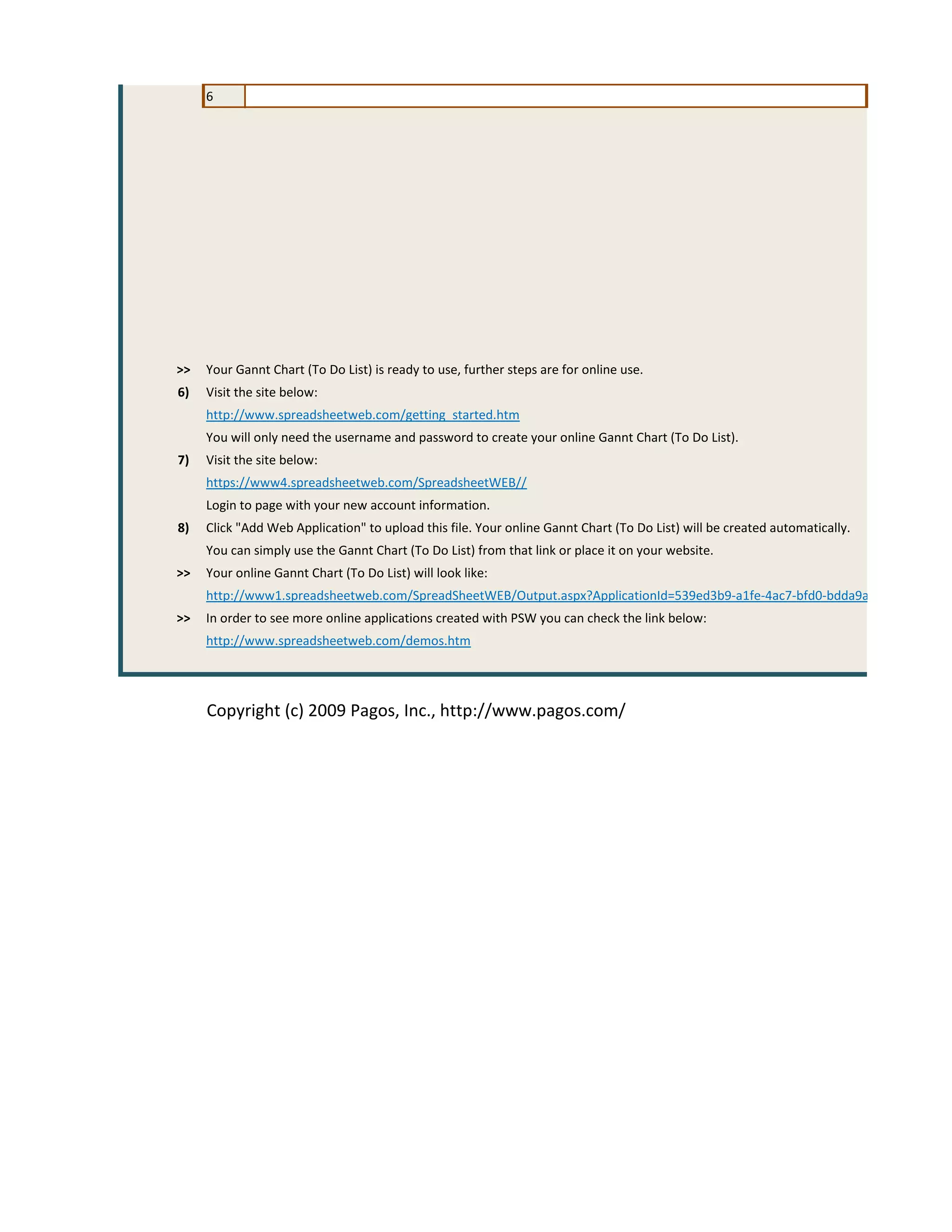 6




>>   Your Gannt Chart (To Do List) is ready to use, further steps are for online use.
6)   Visit the site below:
     http://www.spreadsheetweb.com/getting_started.htm
     You will only need the username and password to create your online Gannt Chart (To Do List).
7)   Visit the site below:
     https://www4.spreadsheetweb.com/SpreadsheetWEB//
     Login to page with your new account information.
8)   Click "Add Web Application" to upload this file. Your online Gannt Chart (To Do List) will be created automatically.
     You can simply use the Gannt Chart (To Do List) from that link or place it on your website.
>>   Your online Gannt Chart (To Do List) will look like:
     http://www1.spreadsheetweb.com/SpreadSheetWEB/Output.aspx?ApplicationId=539ed3b9-a1fe-4ac7-bfd0-bdda9a7eaa20
>>   In order to see more online applications created with PSW you can check the link below:
     http://www.spreadsheetweb.com/demos.htm




     Copyright (c) 2009 Pagos, Inc., http://www.pagos.com/
 