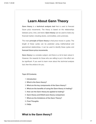 3/14/23, 11:28 AM Content Analysis - SEO Review Tools
https://www.seoreviewtools.com/content-analysis/ 1/7
Learn About Gann Theory
Gann theory is a technical analysis tool that is used to forecast
future price movements. The theory is based on the relationships
between price, time, and trend. Gann theory can be used to trade any
financial market, including stocks, commodities, and currencies.
The main principle of Gann theory is that price moves in cycles. The
length of these cycles can be predicted using mathematical and
geometrical relationships, it can be used to identify these cycles and
forecast future price movements.
Gann theory is a complex subject, and there is a lot to learn about it.
However, the rewards for those who are willing to put in the effort can
be significant. If you want to learn more about this technical analysis
tool, then this article is for you.
Topic Of Contents:
1. Introduction
2. What is the Gann theory?
3. What are the key components of the Gann theory?
4. What are the benefits of using the Gann theory in trading?
5. How can the Gann theory be applied to trading?
6. Gann theory and Elliott wave theory comparison
7. What are the limitations of the Gann Theory?
8. Final Thoughts
9. FAQs
What is the Gann theory?
 
