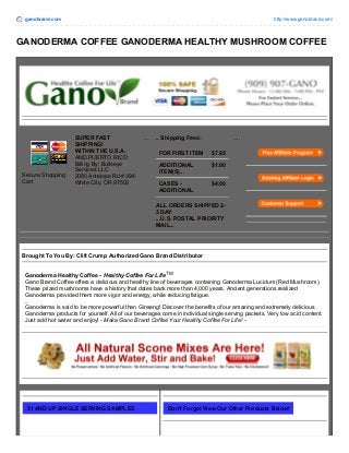ganobrand.com http://www.ganobrand.com/ 
GANODERMA COFFEE GANODERMA HEALTHY MUSHROOM COFFEE 
Secure Shopping 
Cart 
SUPER FAST 
SHIPPING! 
WITHIN THE U.S.A. 
AND PUERTO RICO 
Billing By: Bullseye 
Services LLC 
2080 Antelope Rd # 394 
White City, OR 97503 
.... .. Shipping Fees: 
FOR FIRST ITEM $7.95 
ADDITIONAL 
$1.00 
ITEM(S)... 
CASES - 
ADDITIONAL 
$4.00 
ALL ORDERS SHIPPED 2- 
3 DAY 
...U.S. POSTAL PRIORITY 
MAIL... 
.... 
Brought To You By: Clift Crump Authorized Gano Brand Distributor 
Ganoderma Healthy Coffee - Healthy Coffee For Life TM 
Gano Brand Coffee offers a delicious and healthy line of beverages containing Ganoderma Lucidum (Red Mushroom). 
These prized mushrooms have a history that dates back more than 4,000 years. Ancient generations realized 
Ganoderma provided them more vigor and energy, while reducing fatigue. 
.. 
Ganoderma is said to be more powerful than Ginseng! Discover the benefits of our amazing and extremely delicious 
Ganoderma products for yourself. All of our beverages come in individual single serving packets. Very low acid content. 
Just add hot water and enjoy! - Make Gano Brand Coffee Your Healthy Coffee For Life! - 
.$1 AND UP SINGLE SERVING SAMPLES Don't Forget View Our Other Products Below! 
 