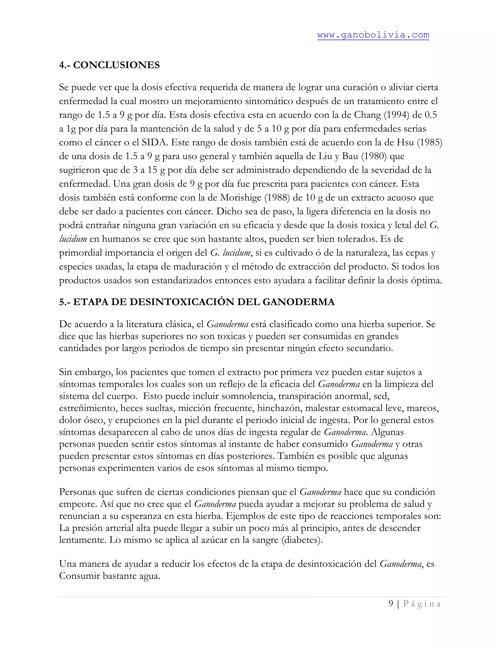 www.ganobolivia.com
9 | P á g i n a
4.- CONCLUSIONES
Se puede ver que la dosis efectiva requerida de manera de lograr una curación o aliviar cierta
enfermedad la cual mostro un mejoramiento sintomático después de un tratamiento entre el
rango de 1.5 a 9 g por día. Esta dosis efectiva esta en acuerdo con la de Chang (1994) de 0.5
a 1g por día para la mantención de la salud y de 5 a 10 g por día para enfermedades serias
como el cáncer o el SIDA. Este rango de dosis también está de acuerdo con la de Hsu (1985)
de una dosis de 1.5 a 9 g para uso general y también aquella de Liu y Bau (1980) que
sugirieron que de 3 a 15 g por día debe ser administrado dependiendo de la severidad de la
enfermedad. Una gran dosis de 9 g por día fue prescrita para pacientes con cáncer. Esta
dosis también está conforme con la de Morishige (1988) de 10 g de un extracto acuoso que
debe ser dado a pacientes con cáncer. Dicho sea de paso, la ligera diferencia en la dosis no
podrá entrañar ninguna gran variación en su eficacia y desde que la dosis toxica y letal del G.
lucidum en humanos se cree que son bastante altos, pueden ser bien tolerados. Es de
primordial importancia el origen del G. lucidum, si es cultivado ó de la naturaleza, las cepas y
especies usadas, la etapa de maduración y el método de extracción del producto. Si todos los
productos usados son estandarizados entonces esto ayudara a facilitar definir la dosis óptima.
5.- ETAPA DE DESINTOXICACIÓN DEL GANODERMA
De acuerdo a la literatura clásica, el Ganoderma está clasificado como una hierba superior. Se
dice que las hierbas superiores no son toxicas y pueden ser consumidas en grandes
cantidades por largos periodos de tiempo sin presentar ningún efecto secundario.
Sin embargo, los pacientes que tomen el extracto por primera vez pueden estar sujetos a
síntomas temporales los cuales son un reflejo de la eficacia del Ganoderma en la limpieza del
sistema del cuerpo. Esto puede incluir somnolencia, transpiración anormal, sed,
estreñimiento, heces sueltas, micción frecuente, hinchazón, malestar estomacal leve, mareos,
dolor óseo, y erupciones en la piel durante el periodo inicial de ingesta. Por lo general estos
síntomas desaparecen al cabo de unos días de ingesta regular de Ganoderma. Algunas
personas pueden sentir estos síntomas al instante de haber consumido Ganoderma y otras
pueden presentar estos síntomas en días posteriores. También es posible que algunas
personas experimenten varios de esos síntomas al mismo tiempo.
Personas que sufren de ciertas condiciones piensan que el Ganoderma hace que su condición
empeore. Así que no cree que el Ganoderma pueda ayudar a mejorar su problema de salud y
renuncian a su esperanza en esta hierba. Ejemplos de este tipo de reacciones temporales son:
La presión arterial alta puede llegar a subir un poco más al principio, antes de descender
lentamente. Lo mismo se aplica al azúcar en la sangre (diabetes).
Una manera de ayudar a reducir los efectos de la etapa de desintoxicación del Ganoderma, es
Consumir bastante agua.
 