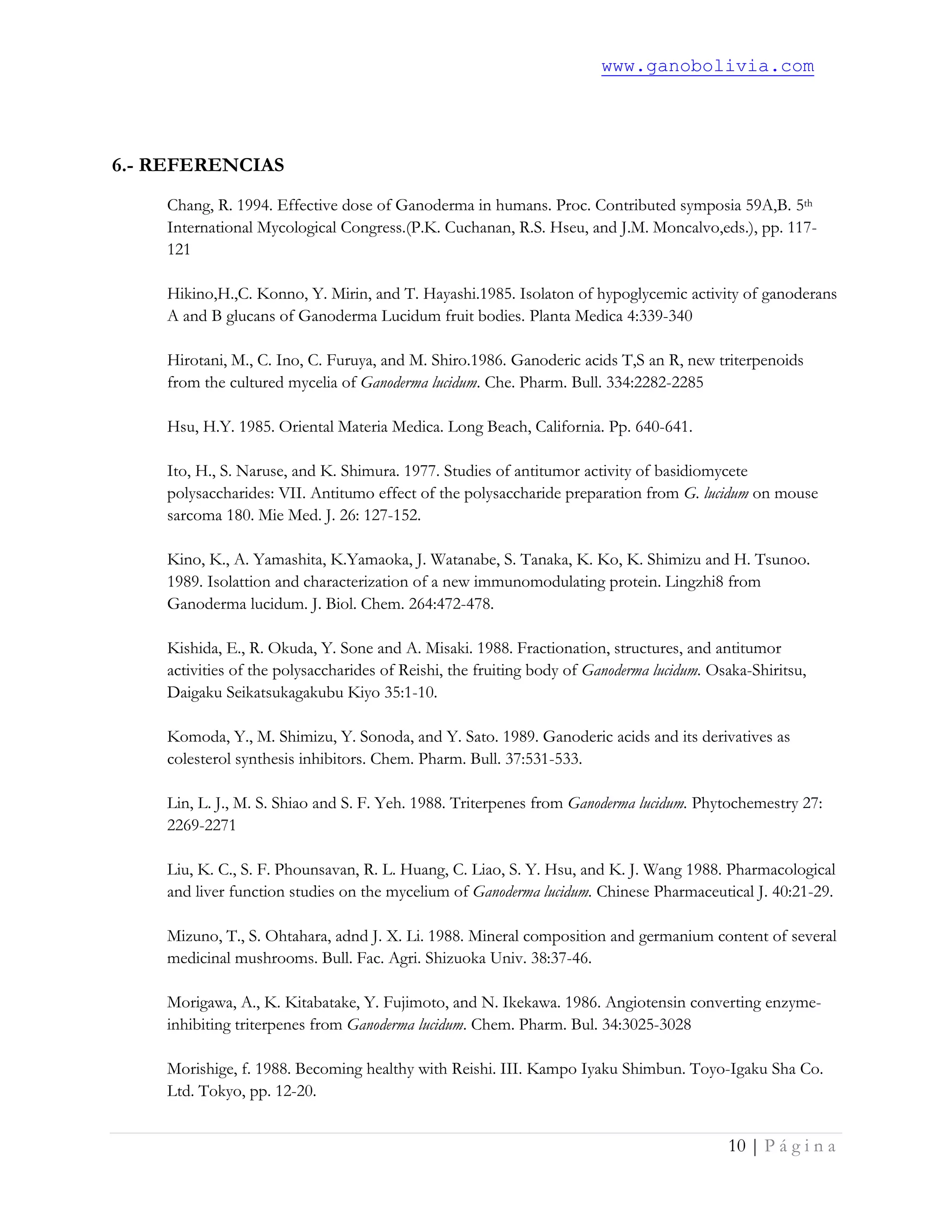 www.ganobolivia.com
10 | P á g i n a
6.- REFERENCIAS
Chang, R. 1994. Effective dose of Ganoderma in humans. Proc. Contributed symposia 59A,B. 5th
International Mycological Congress.(P.K. Cuchanan, R.S. Hseu, and J.M. Moncalvo,eds.), pp. 117-
121
Hikino,H.,C. Konno, Y. Mirin, and T. Hayashi.1985. Isolaton of hypoglycemic activity of ganoderans
A and B glucans of Ganoderma Lucidum fruit bodies. Planta Medica 4:339-340
Hirotani, M., C. Ino, C. Furuya, and M. Shiro.1986. Ganoderic acids T,S an R, new triterpenoids
from the cultured mycelia of Ganoderma lucidum. Che. Pharm. Bull. 334:2282-2285
Hsu, H.Y. 1985. Oriental Materia Medica. Long Beach, California. Pp. 640-641.
Ito, H., S. Naruse, and K. Shimura. 1977. Studies of antitumor activity of basidiomycete
polysaccharides: VII. Antitumo effect of the polysaccharide preparation from G. lucidum on mouse
sarcoma 180. Mie Med. J. 26: 127-152.
Kino, K., A. Yamashita, K.Yamaoka, J. Watanabe, S. Tanaka, K. Ko, K. Shimizu and H. Tsunoo.
1989. Isolattion and characterization of a new immunomodulating protein. Lingzhi8 from
Ganoderma lucidum. J. Biol. Chem. 264:472-478.
Kishida, E., R. Okuda, Y. Sone and A. Misaki. 1988. Fractionation, structures, and antitumor
activities of the polysaccharides of Reishi, the fruiting body of Ganoderma lucidum. Osaka-Shiritsu,
Daigaku Seikatsukagakubu Kiyo 35:1-10.
Komoda, Y., M. Shimizu, Y. Sonoda, and Y. Sato. 1989. Ganoderic acids and its derivatives as
colesterol synthesis inhibitors. Chem. Pharm. Bull. 37:531-533.
Lin, L. J., M. S. Shiao and S. F. Yeh. 1988. Triterpenes from Ganoderma lucidum. Phytochemestry 27:
2269-2271
Liu, K. C., S. F. Phounsavan, R. L. Huang, C. Liao, S. Y. Hsu, and K. J. Wang 1988. Pharmacological
and liver function studies on the mycelium of Ganoderma lucidum. Chinese Pharmaceutical J. 40:21-29.
Mizuno, T., S. Ohtahara, adnd J. X. Li. 1988. Mineral composition and germanium content of several
medicinal mushrooms. Bull. Fac. Agri. Shizuoka Univ. 38:37-46.
Morigawa, A., K. Kitabatake, Y. Fujimoto, and N. Ikekawa. 1986. Angiotensin converting enzyme-
inhibiting triterpenes from Ganoderma lucidum. Chem. Pharm. Bul. 34:3025-3028
Morishige, f. 1988. Becoming healthy with Reishi. III. Kampo Iyaku Shimbun. Toyo-Igaku Sha Co.
Ltd. Tokyo, pp. 12-20.
 