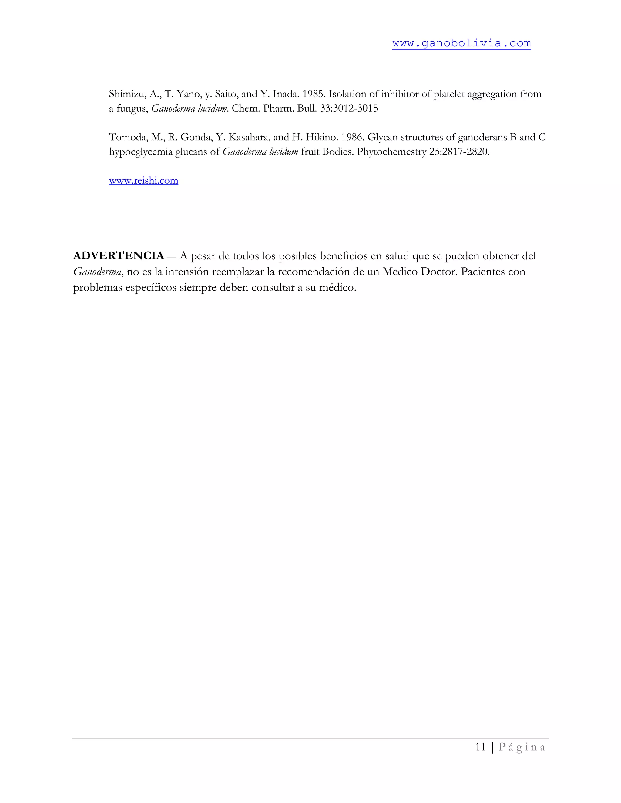 www.ganobolivia.com
11 | P á g i n a
Shimizu, A., T. Yano, y. Saito, and Y. Inada. 1985. Isolation of inhibitor of platelet aggregation from
a fungus, Ganoderma lucidum. Chem. Pharm. Bull. 33:3012-3015
Tomoda, M., R. Gonda, Y. Kasahara, and H. Hikino. 1986. Glycan structures of ganoderans B and C
hypocglycemia glucans of Ganoderma lucidum fruit Bodies. Phytochemestry 25:2817-2820.
www.reishi.com
ADVERTENCIA ― A pesar de todos los posibles beneficios en salud que se pueden obtener del
Ganoderma, no es la intensión reemplazar la recomendación de un Medico Doctor. Pacientes con
problemas específicos siempre deben consultar a su médico.
 