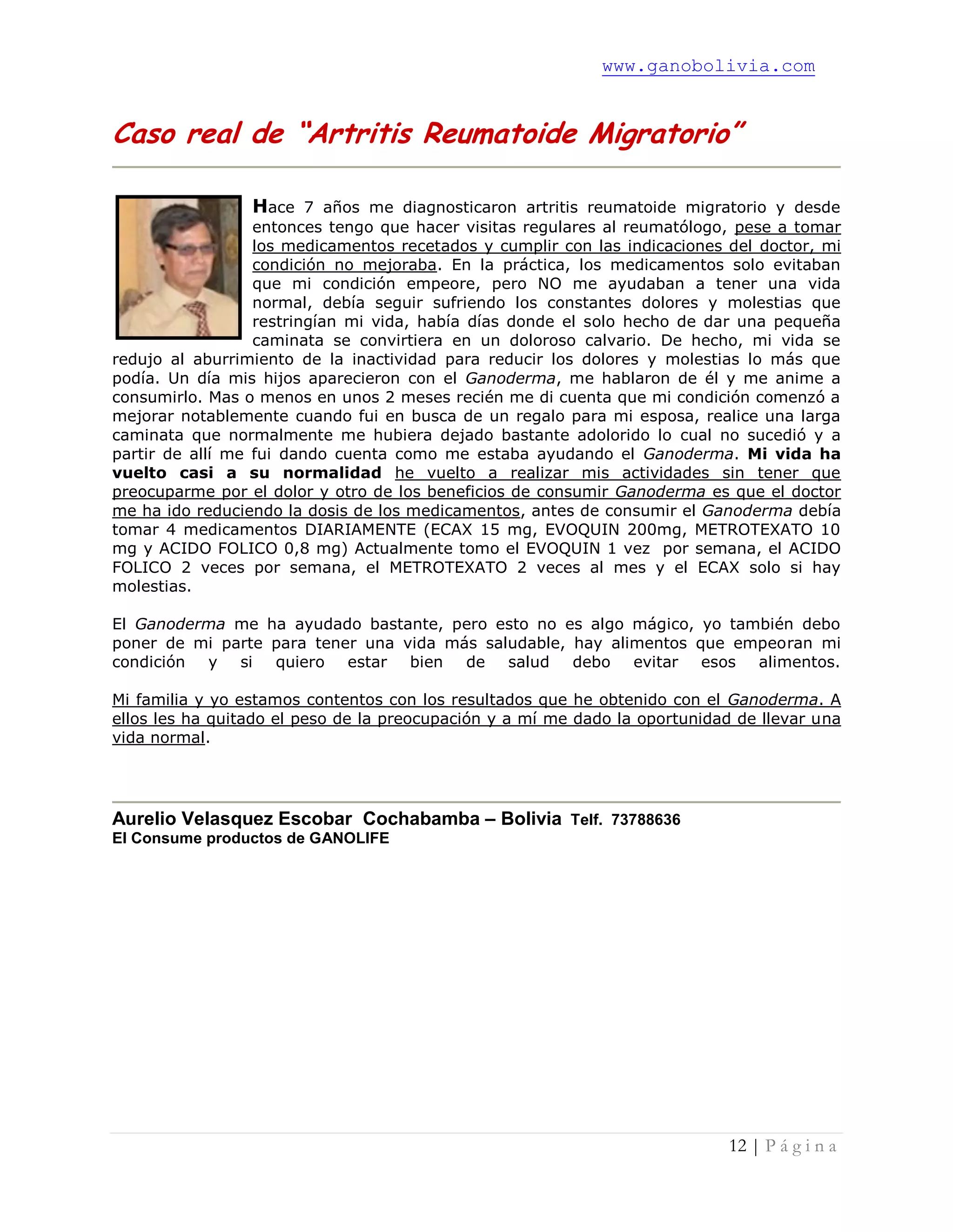 www.ganobolivia.com
12 | P á g i n a
Caso real de “Artritis Reumatoide Migratorio”
Hace 7 años me diagnosticaron artritis reumatoide migratorio y desde
entonces tengo que hacer visitas regulares al reumatólogo, pese a tomar
los medicamentos recetados y cumplir con las indicaciones del doctor, mi
condición no mejoraba. En la práctica, los medicamentos solo evitaban
que mi condición empeore, pero NO me ayudaban a tener una vida
normal, debía seguir sufriendo los constantes dolores y molestias que
restringían mi vida, había días donde el solo hecho de dar una pequeña
caminata se convirtiera en un doloroso calvario. De hecho, mi vida se
redujo al aburrimiento de la inactividad para reducir los dolores y molestias lo más que
podía. Un día mis hijos aparecieron con el Ganoderma, me hablaron de él y me anime a
consumirlo. Mas o menos en unos 2 meses recién me di cuenta que mi condición comenzó a
mejorar notablemente cuando fui en busca de un regalo para mi esposa, realice una larga
caminata que normalmente me hubiera dejado bastante adolorido lo cual no sucedió y a
partir de allí me fui dando cuenta como me estaba ayudando el Ganoderma. Mi vida ha
vuelto casi a su normalidad he vuelto a realizar mis actividades sin tener que
preocuparme por el dolor y otro de los beneficios de consumir Ganoderma es que el doctor
me ha ido reduciendo la dosis de los medicamentos, antes de consumir el Ganoderma debía
tomar 4 medicamentos DIARIAMENTE (ECAX 15 mg, EVOQUIN 200mg, METROTEXATO 10
mg y ACIDO FOLICO 0,8 mg) Actualmente tomo el EVOQUIN 1 vez por semana, el ACIDO
FOLICO 2 veces por semana, el METROTEXATO 2 veces al mes y el ECAX solo si hay
molestias.
El Ganoderma me ha ayudado bastante, pero esto no es algo mágico, yo también debo
poner de mi parte para tener una vida más saludable, hay alimentos que empeoran mi
condición y si quiero estar bien de salud debo evitar esos alimentos.
Mi familia y yo estamos contentos con los resultados que he obtenido con el Ganoderma. A
ellos les ha quitado el peso de la preocupación y a mí me dado la oportunidad de llevar una
vida normal.
Aurelio Velasquez Escobar Cochabamba – Bolivia Telf. 73788636
El Consume productos de GANOLIFE
 