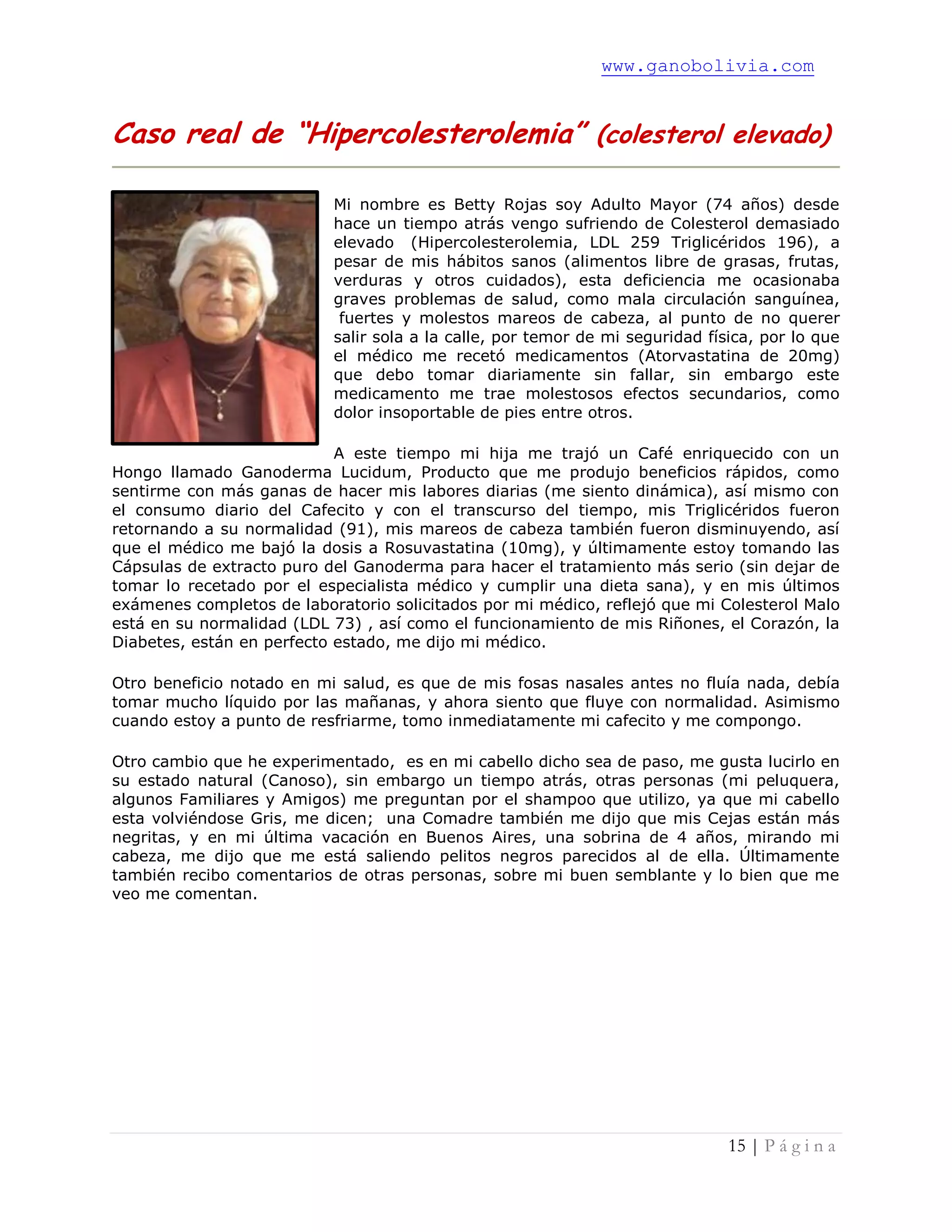 www.ganobolivia.com
15 | P á g i n a
Caso real de “Hipercolesterolemia” (colesterol elevado)
Mi nombre es Betty Rojas soy Adulto Mayor (74 años) desde
hace un tiempo atrás vengo sufriendo de Colesterol demasiado
elevado (Hipercolesterolemia, LDL 259 Triglicéridos 196), a
pesar de mis hábitos sanos (alimentos libre de grasas, frutas,
verduras y otros cuidados), esta deficiencia me ocasionaba
graves problemas de salud, como mala circulación sanguínea,
fuertes y molestos mareos de cabeza, al punto de no querer
salir sola a la calle, por temor de mi seguridad física, por lo que
el médico me recetó medicamentos (Atorvastatina de 20mg)
que debo tomar diariamente sin fallar, sin embargo este
medicamento me trae molestosos efectos secundarios, como
dolor insoportable de pies entre otros.
A este tiempo mi hija me trajó un Café enriquecido con un
Hongo llamado Ganoderma Lucidum, Producto que me produjo beneficios rápidos, como
sentirme con más ganas de hacer mis labores diarias (me siento dinámica), así mismo con
el consumo diario del Cafecito y con el transcurso del tiempo, mis Triglicéridos fueron
retornando a su normalidad (91), mis mareos de cabeza también fueron disminuyendo, así
que el médico me bajó la dosis a Rosuvastatina (10mg), y últimamente estoy tomando las
Cápsulas de extracto puro del Ganoderma para hacer el tratamiento más serio (sin dejar de
tomar lo recetado por el especialista médico y cumplir una dieta sana), y en mis últimos
exámenes completos de laboratorio solicitados por mi médico, reflejó que mi Colesterol Malo
está en su normalidad (LDL 73) , así como el funcionamiento de mis Riñones, el Corazón, la
Diabetes, están en perfecto estado, me dijo mi médico.
Otro beneficio notado en mi salud, es que de mis fosas nasales antes no fluía nada, debía
tomar mucho líquido por las mañanas, y ahora siento que fluye con normalidad. Asimismo
cuando estoy a punto de resfriarme, tomo inmediatamente mi cafecito y me compongo.
Otro cambio que he experimentado, es en mi cabello dicho sea de paso, me gusta lucirlo en
su estado natural (Canoso), sin embargo un tiempo atrás, otras personas (mi peluquera,
algunos Familiares y Amigos) me preguntan por el shampoo que utilizo, ya que mi cabello
esta volviéndose Gris, me dicen; una Comadre también me dijo que mis Cejas están más
negritas, y en mi última vacación en Buenos Aires, una sobrina de 4 años, mirando mi
cabeza, me dijo que me está saliendo pelitos negros parecidos al de ella. Últimamente
también recibo comentarios de otras personas, sobre mi buen semblante y lo bien que me
veo me comentan.
 