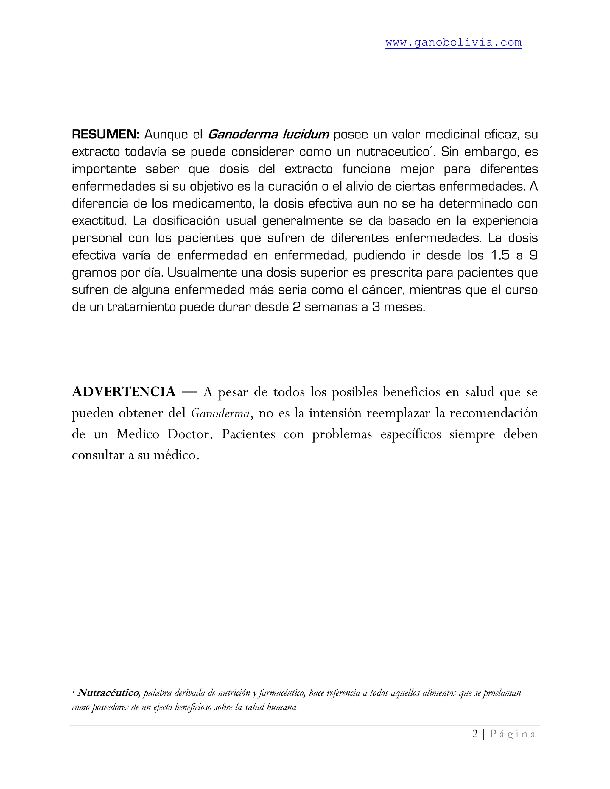 www.ganobolivia.com
2 | P á g i n a
RESUMEN: Aunque el Ganoderma lucidum posee un valor medicinal eficaz, su
extracto todavía se puede considerar como un nutraceutico1
. Sin embargo, es
importante saber que dosis del extracto funciona mejor para diferentes
enfermedades si su objetivo es la curación o el alivio de ciertas enfermedades. A
diferencia de los medicamento, la dosis efectiva aun no se ha determinado con
exactitud. La dosificación usual generalmente se da basado en la experiencia
personal con los pacientes que sufren de diferentes enfermedades. La dosis
efectiva varía de enfermedad en enfermedad, pudiendo ir desde los 1.5 a 9
gramos por día. Usualmente una dosis superior es prescrita para pacientes que
sufren de alguna enfermedad más seria como el cáncer, mientras que el curso
de un tratamiento puede durar desde 2 semanas a 3 meses.
ADVERTENCIA ― A pesar de todos los posibles beneficios en salud que se
pueden obtener del Ganoderma, no es la intensión reemplazar la recomendación
de un Medico Doctor. Pacientes con problemas específicos siempre deben
consultar a su médico.
1 Nutracéutico, palabra derivada de nutrición y farmacéutico, hace referencia a todos aquellos alimentos que se proclaman
como poseedores de un efecto beneficioso sobre la salud humana
 