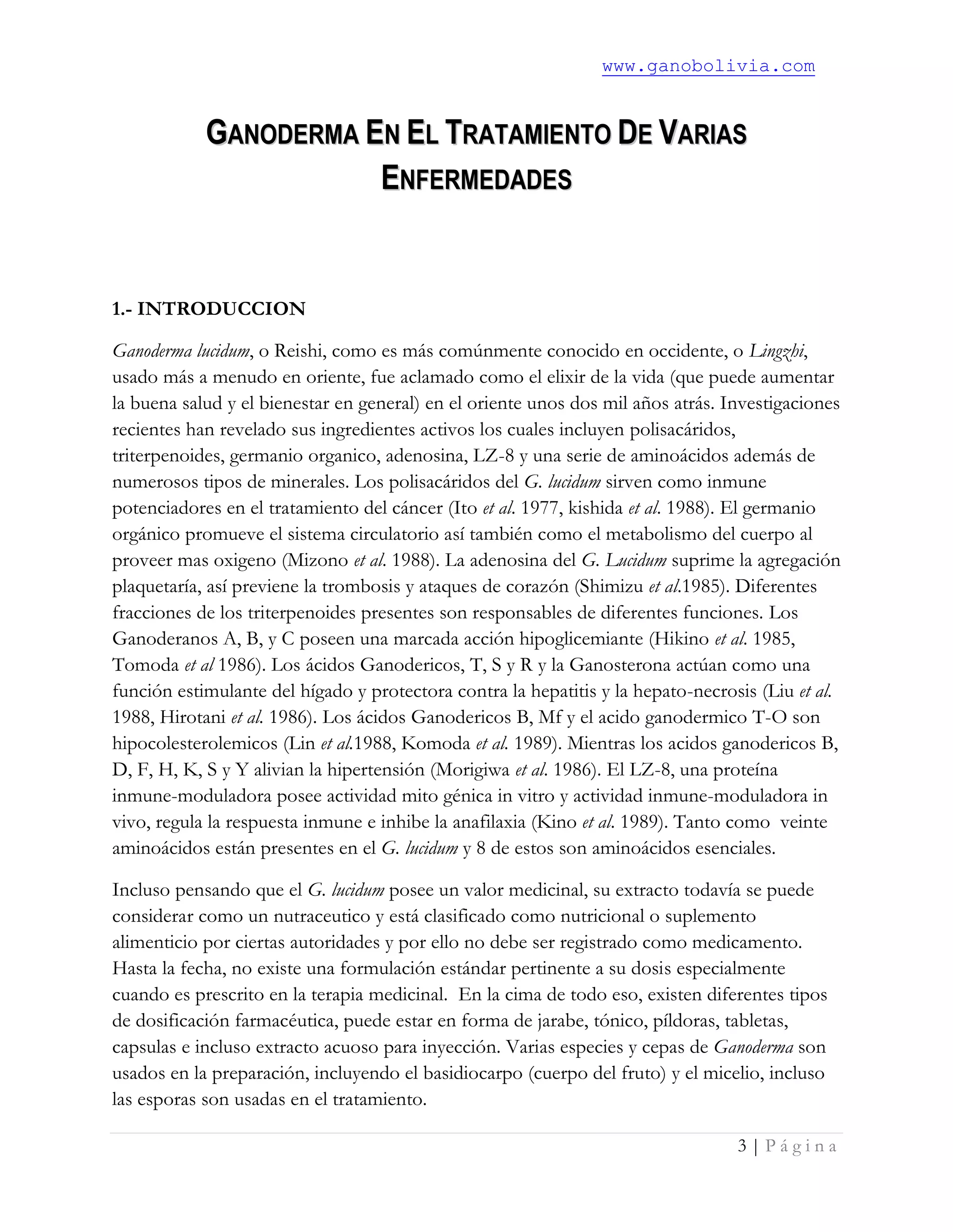 www.ganobolivia.com
3 | P á g i n a
GGAANNOODDEERRMMAA EENN EELL TTRRAATTAAMMIIEENNTTOO DDEE VVAARRIIAASS
EENNFFEERRMMEEDDAADDEESS
1.- INTRODUCCION
Ganoderma lucidum, o Reishi, como es más comúnmente conocido en occidente, o Lingzhi,
usado más a menudo en oriente, fue aclamado como el elixir de la vida (que puede aumentar
la buena salud y el bienestar en general) en el oriente unos dos mil años atrás. Investigaciones
recientes han revelado sus ingredientes activos los cuales incluyen polisacáridos,
triterpenoides, germanio organico, adenosina, LZ-8 y una serie de aminoácidos además de
numerosos tipos de minerales. Los polisacáridos del G. lucidum sirven como inmune
potenciadores en el tratamiento del cáncer (Ito et al. 1977, kishida et al. 1988). El germanio
orgánico promueve el sistema circulatorio así también como el metabolismo del cuerpo al
proveer mas oxigeno (Mizono et al. 1988). La adenosina del G. Lucidum suprime la agregación
plaquetaría, así previene la trombosis y ataques de corazón (Shimizu et al.1985). Diferentes
fracciones de los triterpenoides presentes son responsables de diferentes funciones. Los
Ganoderanos A, B, y C poseen una marcada acción hipoglicemiante (Hikino et al. 1985,
Tomoda et al 1986). Los ácidos Ganodericos, T, S y R y la Ganosterona actúan como una
función estimulante del hígado y protectora contra la hepatitis y la hepato-necrosis (Liu et al.
1988, Hirotani et al. 1986). Los ácidos Ganodericos B, Mf y el acido ganodermico T-O son
hipocolesterolemicos (Lin et al.1988, Komoda et al. 1989). Mientras los acidos ganodericos B,
D, F, H, K, S y Y alivian la hipertensión (Morigiwa et al. 1986). El LZ-8, una proteína
inmune-moduladora posee actividad mito génica in vitro y actividad inmune-moduladora in
vivo, regula la respuesta inmune e inhibe la anafilaxia (Kino et al. 1989). Tanto como veinte
aminoácidos están presentes en el G. lucidum y 8 de estos son aminoácidos esenciales.
Incluso pensando que el G. lucidum posee un valor medicinal, su extracto todavía se puede
considerar como un nutraceutico y está clasificado como nutricional o suplemento
alimenticio por ciertas autoridades y por ello no debe ser registrado como medicamento.
Hasta la fecha, no existe una formulación estándar pertinente a su dosis especialmente
cuando es prescrito en la terapia medicinal. En la cima de todo eso, existen diferentes tipos
de dosificación farmacéutica, puede estar en forma de jarabe, tónico, píldoras, tabletas,
capsulas e incluso extracto acuoso para inyección. Varias especies y cepas de Ganoderma son
usados en la preparación, incluyendo el basidiocarpo (cuerpo del fruto) y el micelio, incluso
las esporas son usadas en el tratamiento.
 