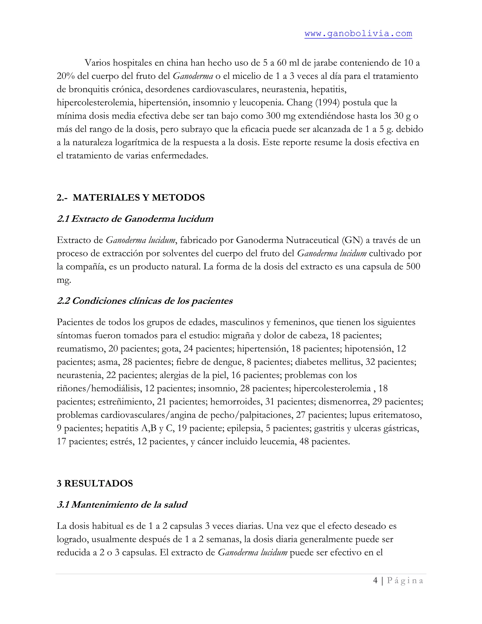 www.ganobolivia.com
4 | P á g i n a
Varios hospitales en china han hecho uso de 5 a 60 ml de jarabe conteniendo de 10 a
20% del cuerpo del fruto del Ganoderma o el micelio de 1 a 3 veces al día para el tratamiento
de bronquitis crónica, desordenes cardiovasculares, neurastenia, hepatitis,
hipercolesterolemia, hipertensión, insomnio y leucopenia. Chang (1994) postula que la
mínima dosis media efectiva debe ser tan bajo como 300 mg extendiéndose hasta los 30 g o
más del rango de la dosis, pero subrayo que la eficacia puede ser alcanzada de 1 a 5 g. debido
a la naturaleza logarítmica de la respuesta a la dosis. Este reporte resume la dosis efectiva en
el tratamiento de varias enfermedades.
2.- MATERIALES Y METODOS
2.1 Extracto de Ganoderma lucidum
Extracto de Ganoderma lucidum, fabricado por Ganoderma Nutraceutical (GN) a través de un
proceso de extracción por solventes del cuerpo del fruto del Ganoderma lucidum cultivado por
la compañía, es un producto natural. La forma de la dosis del extracto es una capsula de 500
mg.
2.2 Condiciones clínicas de los pacientes
Pacientes de todos los grupos de edades, masculinos y femeninos, que tienen los siguientes
síntomas fueron tomados para el estudio: migraña y dolor de cabeza, 18 pacientes;
reumatismo, 20 pacientes; gota, 24 pacientes; hipertensión, 18 pacientes; hipotensión, 12
pacientes; asma, 28 pacientes; fiebre de dengue, 8 pacientes; diabetes mellitus, 32 pacientes;
neurastenia, 22 pacientes; alergias de la piel, 16 pacientes; problemas con los
riñones/hemodiálisis, 12 pacientes; insomnio, 28 pacientes; hipercolesterolemia , 18
pacientes; estreñimiento, 21 pacientes; hemorroides, 31 pacientes; dismenorrea, 29 pacientes;
problemas cardiovasculares/angina de pecho/palpitaciones, 27 pacientes; lupus eritematoso,
9 pacientes; hepatitis A,B y C, 19 paciente; epilepsia, 5 pacientes; gastritis y ulceras gástricas,
17 pacientes; estrés, 12 pacientes, y cáncer incluido leucemia, 48 pacientes.
3 RESULTADOS
3.1 Mantenimiento de la salud
La dosis habitual es de 1 a 2 capsulas 3 veces diarias. Una vez que el efecto deseado es
logrado, usualmente después de 1 a 2 semanas, la dosis diaria generalmente puede ser
reducida a 2 o 3 capsulas. El extracto de Ganoderma lucidum puede ser efectivo en el
 