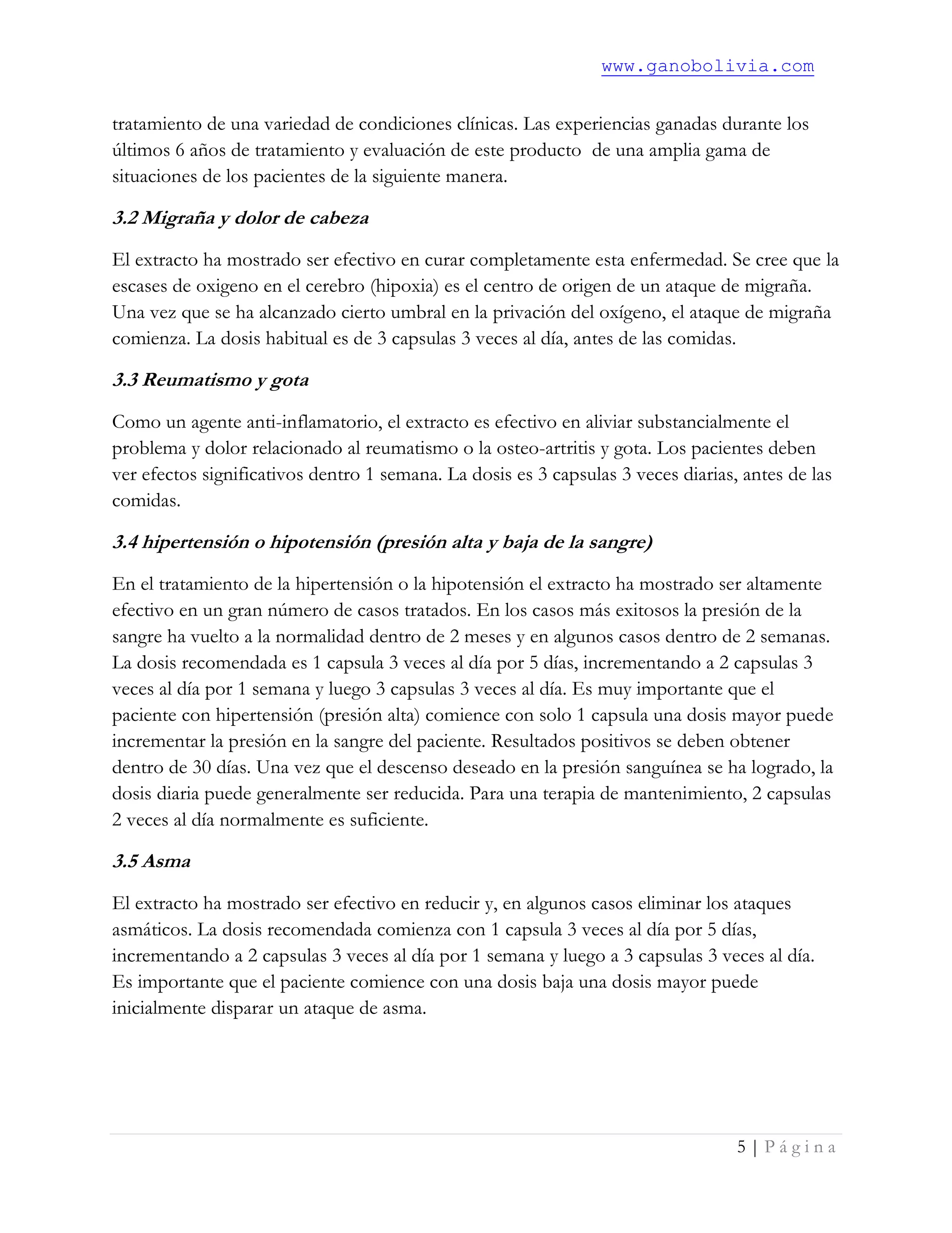 www.ganobolivia.com
5 | P á g i n a
tratamiento de una variedad de condiciones clínicas. Las experiencias ganadas durante los
últimos 6 años de tratamiento y evaluación de este producto de una amplia gama de
situaciones de los pacientes de la siguiente manera.
3.2 Migraña y dolor de cabeza
El extracto ha mostrado ser efectivo en curar completamente esta enfermedad. Se cree que la
escases de oxigeno en el cerebro (hipoxia) es el centro de origen de un ataque de migraña.
Una vez que se ha alcanzado cierto umbral en la privación del oxígeno, el ataque de migraña
comienza. La dosis habitual es de 3 capsulas 3 veces al día, antes de las comidas.
3.3 Reumatismo y gota
Como un agente anti-inflamatorio, el extracto es efectivo en aliviar substancialmente el
problema y dolor relacionado al reumatismo o la osteo-artritis y gota. Los pacientes deben
ver efectos significativos dentro 1 semana. La dosis es 3 capsulas 3 veces diarias, antes de las
comidas.
3.4 hipertensión o hipotensión (presión alta y baja de la sangre)
En el tratamiento de la hipertensión o la hipotensión el extracto ha mostrado ser altamente
efectivo en un gran número de casos tratados. En los casos más exitosos la presión de la
sangre ha vuelto a la normalidad dentro de 2 meses y en algunos casos dentro de 2 semanas.
La dosis recomendada es 1 capsula 3 veces al día por 5 días, incrementando a 2 capsulas 3
veces al día por 1 semana y luego 3 capsulas 3 veces al día. Es muy importante que el
paciente con hipertensión (presión alta) comience con solo 1 capsula una dosis mayor puede
incrementar la presión en la sangre del paciente. Resultados positivos se deben obtener
dentro de 30 días. Una vez que el descenso deseado en la presión sanguínea se ha logrado, la
dosis diaria puede generalmente ser reducida. Para una terapia de mantenimiento, 2 capsulas
2 veces al día normalmente es suficiente.
3.5 Asma
El extracto ha mostrado ser efectivo en reducir y, en algunos casos eliminar los ataques
asmáticos. La dosis recomendada comienza con 1 capsula 3 veces al día por 5 días,
incrementando a 2 capsulas 3 veces al día por 1 semana y luego a 3 capsulas 3 veces al día.
Es importante que el paciente comience con una dosis baja una dosis mayor puede
inicialmente disparar un ataque de asma.
 