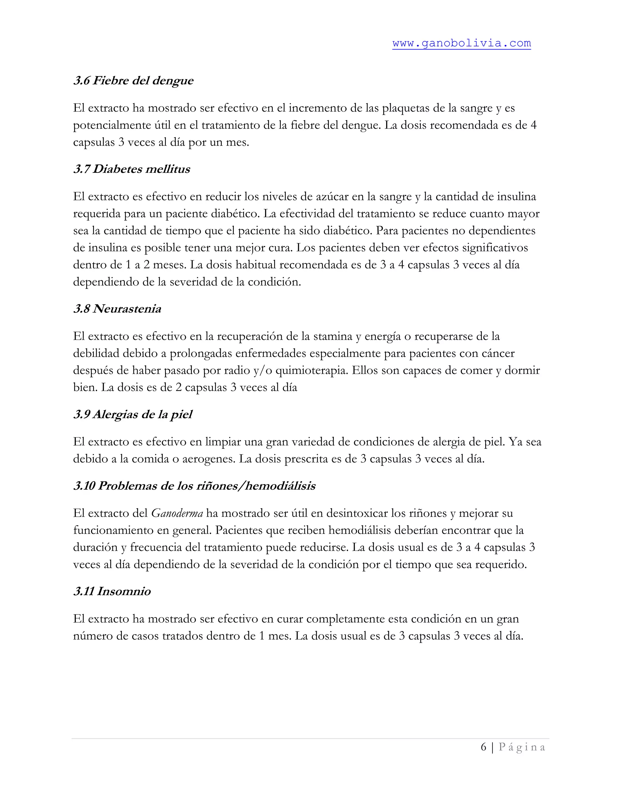 www.ganobolivia.com
6 | P á g i n a
3.6 Fiebre del dengue
El extracto ha mostrado ser efectivo en el incremento de las plaquetas de la sangre y es
potencialmente útil en el tratamiento de la fiebre del dengue. La dosis recomendada es de 4
capsulas 3 veces al día por un mes.
3.7 Diabetes mellitus
El extracto es efectivo en reducir los niveles de azúcar en la sangre y la cantidad de insulina
requerida para un paciente diabético. La efectividad del tratamiento se reduce cuanto mayor
sea la cantidad de tiempo que el paciente ha sido diabético. Para pacientes no dependientes
de insulina es posible tener una mejor cura. Los pacientes deben ver efectos significativos
dentro de 1 a 2 meses. La dosis habitual recomendada es de 3 a 4 capsulas 3 veces al día
dependiendo de la severidad de la condición.
3.8 Neurastenia
El extracto es efectivo en la recuperación de la stamina y energía o recuperarse de la
debilidad debido a prolongadas enfermedades especialmente para pacientes con cáncer
después de haber pasado por radio y/o quimioterapia. Ellos son capaces de comer y dormir
bien. La dosis es de 2 capsulas 3 veces al día
3.9 Alergias de la piel
El extracto es efectivo en limpiar una gran variedad de condiciones de alergia de piel. Ya sea
debido a la comida o aerogenes. La dosis prescrita es de 3 capsulas 3 veces al día.
3.10 Problemas de los riñones/hemodiálisis
El extracto del Ganoderma ha mostrado ser útil en desintoxicar los riñones y mejorar su
funcionamiento en general. Pacientes que reciben hemodiálisis deberían encontrar que la
duración y frecuencia del tratamiento puede reducirse. La dosis usual es de 3 a 4 capsulas 3
veces al día dependiendo de la severidad de la condición por el tiempo que sea requerido.
3.11 Insomnio
El extracto ha mostrado ser efectivo en curar completamente esta condición en un gran
número de casos tratados dentro de 1 mes. La dosis usual es de 3 capsulas 3 veces al día.
 