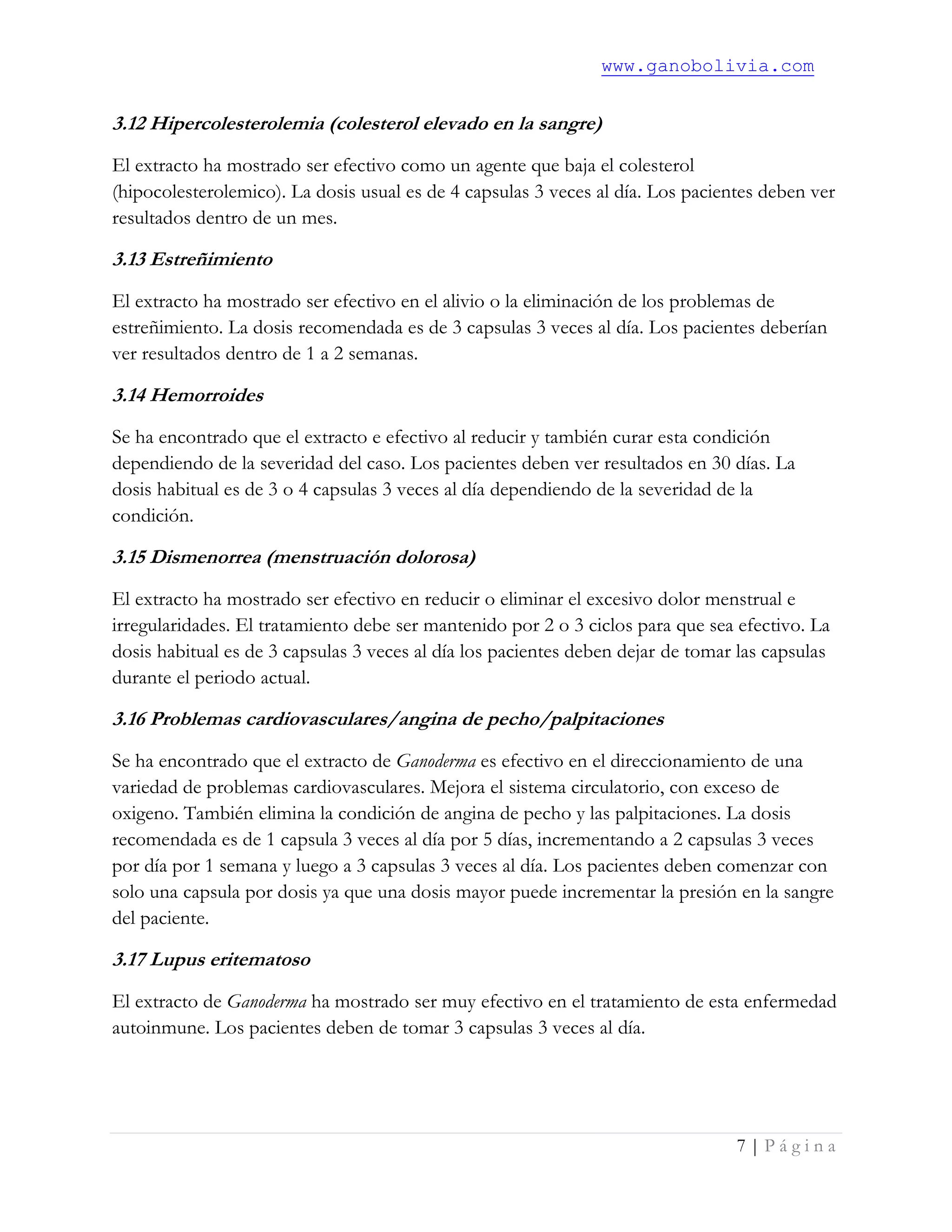 www.ganobolivia.com
7 | P á g i n a
3.12 Hipercolesterolemia (colesterol elevado en la sangre)
El extracto ha mostrado ser efectivo como un agente que baja el colesterol
(hipocolesterolemico). La dosis usual es de 4 capsulas 3 veces al día. Los pacientes deben ver
resultados dentro de un mes.
3.13 Estreñimiento
El extracto ha mostrado ser efectivo en el alivio o la eliminación de los problemas de
estreñimiento. La dosis recomendada es de 3 capsulas 3 veces al día. Los pacientes deberían
ver resultados dentro de 1 a 2 semanas.
3.14 Hemorroides
Se ha encontrado que el extracto e efectivo al reducir y también curar esta condición
dependiendo de la severidad del caso. Los pacientes deben ver resultados en 30 días. La
dosis habitual es de 3 o 4 capsulas 3 veces al día dependiendo de la severidad de la
condición.
3.15 Dismenorrea (menstruación dolorosa)
El extracto ha mostrado ser efectivo en reducir o eliminar el excesivo dolor menstrual e
irregularidades. El tratamiento debe ser mantenido por 2 o 3 ciclos para que sea efectivo. La
dosis habitual es de 3 capsulas 3 veces al día los pacientes deben dejar de tomar las capsulas
durante el periodo actual.
3.16 Problemas cardiovasculares/angina de pecho/palpitaciones
Se ha encontrado que el extracto de Ganoderma es efectivo en el direccionamiento de una
variedad de problemas cardiovasculares. Mejora el sistema circulatorio, con exceso de
oxigeno. También elimina la condición de angina de pecho y las palpitaciones. La dosis
recomendada es de 1 capsula 3 veces al día por 5 días, incrementando a 2 capsulas 3 veces
por día por 1 semana y luego a 3 capsulas 3 veces al día. Los pacientes deben comenzar con
solo una capsula por dosis ya que una dosis mayor puede incrementar la presión en la sangre
del paciente.
3.17 Lupus eritematoso
El extracto de Ganoderma ha mostrado ser muy efectivo en el tratamiento de esta enfermedad
autoinmune. Los pacientes deben de tomar 3 capsulas 3 veces al día.
 