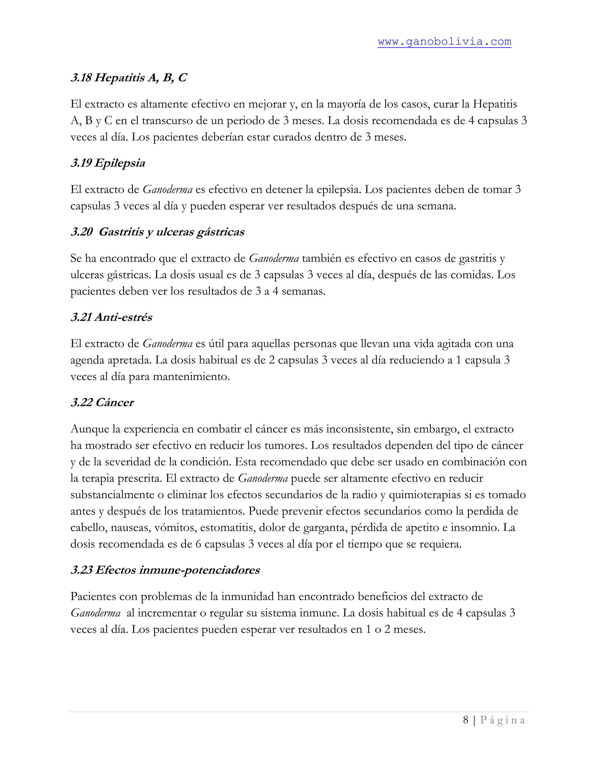 www.ganobolivia.com
8 | P á g i n a
3.18 Hepatitis A, B, C
El extracto es altamente efectivo en mejorar y, en la mayoría de los casos, curar la Hepatitis
A, B y C en el transcurso de un periodo de 3 meses. La dosis recomendada es de 4 capsulas 3
veces al día. Los pacientes deberían estar curados dentro de 3 meses.
3.19 Epilepsia
El extracto de Ganoderma es efectivo en detener la epilepsia. Los pacientes deben de tomar 3
capsulas 3 veces al día y pueden esperar ver resultados después de una semana.
3.20 Gastritis y ulceras gástricas
Se ha encontrado que el extracto de Ganoderma también es efectivo en casos de gastritis y
ulceras gástricas. La dosis usual es de 3 capsulas 3 veces al día, después de las comidas. Los
pacientes deben ver los resultados de 3 a 4 semanas.
3.21 Anti-estrés
El extracto de Ganoderma es útil para aquellas personas que llevan una vida agitada con una
agenda apretada. La dosis habitual es de 2 capsulas 3 veces al día reduciendo a 1 capsula 3
veces al día para mantenimiento.
3.22 Cáncer
Aunque la experiencia en combatir el cáncer es más inconsistente, sin embargo, el extracto
ha mostrado ser efectivo en reducir los tumores. Los resultados dependen del tipo de cáncer
y de la severidad de la condición. Esta recomendado que debe ser usado en combinación con
la terapia prescrita. El extracto de Ganoderma puede ser altamente efectivo en reducir
substancialmente o eliminar los efectos secundarios de la radio y quimioterapias si es tomado
antes y después de los tratamientos. Puede prevenir efectos secundarios como la perdida de
cabello, nauseas, vómitos, estomatitis, dolor de garganta, pérdida de apetito e insomnio. La
dosis recomendada es de 6 capsulas 3 veces al día por el tiempo que se requiera.
3.23 Efectos inmune-potenciadores
Pacientes con problemas de la inmunidad han encontrado beneficios del extracto de
Ganoderma al incrementar o regular su sistema inmune. La dosis habitual es de 4 capsulas 3
veces al día. Los pacientes pueden esperar ver resultados en 1 o 2 meses.
 