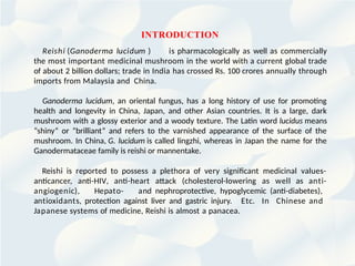 INTRODUCTION
Reishi (Ganoderma lucidum ) is pharmacologically as well as commercially
the most important medicinal mushroom in the world with a current global trade
of about 2 billion dollars; trade in India has crossed Rs. 100 crores annually through
imports from Malaysia and China.
Ganoderma lucidum, an oriental fungus, has a long history of use for promoting
health and longevity in China, Japan, and other Asian countries. It is a large, dark
mushroom with a glossy exterior and a woody texture. The Latin word lucidus means
“shiny” or “brilliant” and refers to the varnished appearance of the surface of the
mushroom. In China, G. lucidum is called lingzhi, whereas in Japan the name for the
Ganodermataceae family is reishi or mannentake.
Reishi is reported to possess a plethora of very significant medicinal values-
anticancer, anti-HIV, anti-heart attack (cholesterol-lowering as well as anti-
angiogenic), Hepato- and nephroprotective, hypoglycemic (anti-diabetes),
antioxidants, protection against liver and gastric injury. Etc. In Chinese and
Japanese systems of medicine, Reishi is almost a panacea.
 