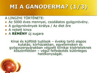 MI A GANODERMA? (1/3)
A LINGZHI TÖRTÉNETE:
 Az 5000 éves mennyei, csodálatos gyógynövény.
 A gyógynövények királya / Az élet őre
 A rejtett kincs
 A REMÉNY új sugara


   Kínai és külföldi tudósok – évekig tartó alapos
       kutatás; kórházakban, egyetemeken és
  gyógyszergyárakban végzett klinikai kísérleteknek
     köszönhetően – végül felfedezték különleges
                     hatékonyságát.
 