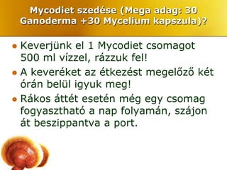 Mycodiet szedése (Mega adag: 30
    Ganoderma +30 Mycelium kapszula)?

 Keverjünk el 1 Mycodiet csomagot
  500 ml vízzel, rázzuk fel!
 A keveréket az étkezést megelőző két
  órán belül igyuk meg!
 Rákos áttét esetén még egy csomag
  fogyasztható a nap folyamán, szájon
  át beszippantva a port.
 