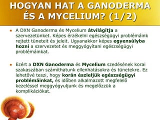 HOGYAN HAT A GANODERMA
  ÉS A MYCELIUM? (1/2)
   A DXN Ganoderma és Mycelium átvilágítja a
    szervezetünket. Képes érzékelni egészségügyi problémáink
    rejtett tüneteit és jeleit. Ugyanakkor képes egyensúlyba
    hozni a szervezetet és meggyógyítani egészségügyi
    problémáinkat.

   Ezért a DXN Ganoderma és Mycelium szedésének korai
    szakaszában számíthatunk ellenhatásokra és tünetekre. Ez
    lehetővé teszi, hogy korán észleljük egészségügyi
    problémáinkat, és időben alkalmazott megfelelő
    kezeléssel meggyógyuljunk és megelőzzük a
    komplikációkat.
 