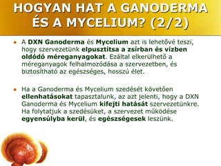 HOGYAN HAT A GANODERMA
  ÉS A MYCELIUM? (2/2)
   A DXN Ganoderma és Mycelium azt is lehetővé teszi,
    hogy szervezetünk elpusztítsa a zsírban és vízben
    oldódó méreganyagokat. Ezáltal elkerülhető a
    méreganyagok felhalmozódása a szervezetben, és
    biztosítható az egészséges, hosszú élet.

   Ha a Ganoderma és Mycelium szedését követően
    ellenhatásokat tapasztalunk, az azt jelenti, hogy a DXN
    Ganoderma és Mycelium kifejti hatását szervezetünkre.
    Ha folytatjuk a szedésüket, a szervezet működése
    egyensúlyba kerül, és egészségesek leszünk.
 