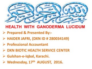 HEALTH WITH GANODERMA LUCIDUM
 Prepared & Presented By:-
 HAIDER JAFRI, (DXN ID # 280034149)
 Professional Accountant
 DXN BIOTIC HEALTH SERVICE CENTER
 Gulshan-e-Iqbal, Karachi.
 Wednesday, 17th AUGUST, 2016.
 