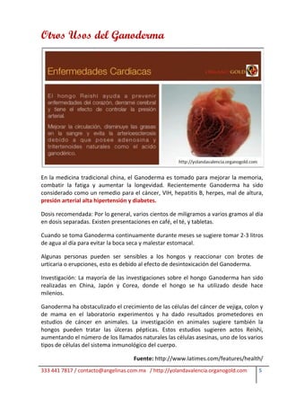 Otros Usos del Ganoderma




En la medicina tradicional china, el Ganoderma es tomado para mejorar la memoria,
combatir la fatiga y aumentar la longevidad. Recientemente Ganoderma ha sido
considerado como un remedio para el cáncer, VIH, hepatitis B, herpes, mal de altura,
presión arterial alta hipertensión y diabetes.

Dosis recomendada: Por lo general, varios cientos de miligramos a varios gramos al día
en dosis separadas. Existen presentaciones en café, el té, y tabletas.

Cuando se toma Ganoderma continuamente durante meses se sugiere tomar 2-3 litros
de agua al día para evitar la boca seca y malestar estomacal.

Algunas personas pueden ser sensibles a los hongos y reaccionar con brotes de
urticaria o erupciones, esto es debido al efecto de desintoxicación del Ganoderma.

Investigación: La mayoría de las investigaciones sobre el hongo Ganoderma han sido
realizadas en China, Japón y Corea, donde el hongo se ha utilizado desde hace
milenios.

Ganoderma ha obstaculizado el crecimiento de las células del cáncer de vejiga, colon y
de mama en el laboratorio experimentos y ha dado resultados prometedores en
estudios de cáncer en animales. La investigación en animales sugiere también la
hongos pueden tratar las úlceras pépticas. Estos estudios sugieren actos Reishi,
aumentando el número de los llamados naturales las células asesinas, uno de los varios
tipos de células del sistema inmunológico del cuerpo.

                                    Fuente: http://www.latimes.com/features/health/
333 441 7817 / contacto@angelinas.com.mx / http://yolandavalencia.organogold.com    5
 
