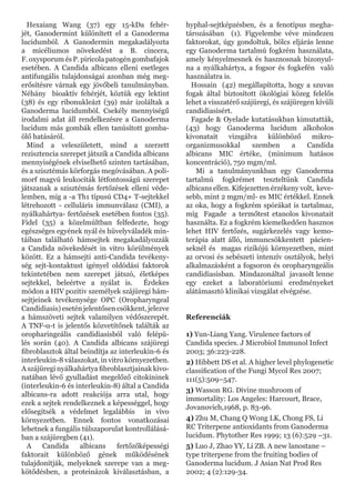 Hexaiang Wang (37) egy 15-kDa fehér-
jét, Ganodermint különített el a Ganoderma
lucidumból. A Ganodermin megakadályozta
a micéliumos növekedést a B. cincera,
F. oxysporum és P. piricola patogén gombafajok
esetében. A Candida albicans elleni esetleges
antifungális tulajdonságai azonban még meg-
erősítésre várnak egy jövőbeli tanulmányban.
Néhány bioaktív fehérjét, köztük egy lektint
(38) és egy ribonukleázt (39) már izoláltak a
Ganoderma lucidumból. Csekély mennyiségű
irodalmi adat áll rendelkezésre a Ganoderma
lucidum más gombák ellen tanúsított gomba-
ölő hatásáról.
Mind a veleszületett, mind a szerzett
rezisztencia szerepet játszik a Candida albicans
mennyiségének elviselhető szinten tartásában,
és a szisztémás körforgás megóvásában. A poli-
morf magvú leukociták létfontosságú szerepet
játszanak a szisztémás fertőzések elleni véde-
lemben, míg a -a Th1 típusú CD4+ T-sejtekkel
létrehozott - celluláris immunválasz (CMI), a
nyálkahártya- fertőzések esetében fontos (35).
Fidel (35) a közelmúltban felfedezte, hogy
egészséges egyének nyál és hüvelyváladék min-
táiban található hámsejtek megakadályozzák
a Candida növekedését in vitro körülmények
között. Ez a hámsejti anti-Candida tevékeny-
ség sejt-kontaktust igényel oldódási faktorok
tekintetében nem szerepet játszó, életképes
sejtekkel, beleértve a nyálat is. Érdekes
módon a HIV pozitiv személyek szájüregi hám-
sejtjeinek tevékenysége OPC (Oropharyngeal
Candidiasis) esetén jelentősen csökkent, jelezve
a hámszöveti sejtek valamilyen védőszerepét.
A TNF-α-t is jelentős közvetítőnek találták az
oropharingeális candidiasisból való felépü-
lés során (40). A Candida albicans szájüregi
fibroblasztok által beindítja az interleukin-6 és
interleukin-8 válaszokat, in vitro környezetben.
A szájüregi nyálkahártya fibroblasztjainak kivo-
natában lévő gyulladást megelőző citokininek
(interleukin-6 és interleukin-8) által a Candida
albicans-ra adott reakciója arra utal, hogy
ezek a sejtek rendelkeznek a képességgel, hogy
elősegítsék a védelmet legalábbis in vivo
környezetben. Ennek fontos vonatkozásai
lehetnek a fungális túlszaporulat kontrollálásá-
ban a szájüregben (41).
A Candida albicans fertőzőképességi
faktorait különböző gének működésének
tulajdonítják, melyeknek szerepe van a meg-
kötődésben, a proteinázok kiválasztásban, a
hyphal-sejtképzésben, és a fenotípus megha-
tározásában (1). Figyelembe véve mindezen
faktorokat, úgy gondoltuk, bölcs eljárás lenne
egy Ganoderma tartalmú fogkrém használata,
amely kényelmesnek és hasznosnak bizonyul-
na a nyálkahártya, a fogsor és fogkefén való
használatra is.
Hossain (42) megállapította, hogy a szuvas
fogak által biztosított ökológiai közeg felelős
lehet a visszatérő szájüregi, és szájüregen kívüli
candidiasisért.
Fagade & Oyelade kutatásukban kimutatták,
(43) hogy Ganoderma lucidum alkoholos
kivonatait vizsgálva különböző mikro-
organizmusokkal szemben a Candida
albicans MIC értéke, (minimum hatásos
koncentráció), 750 mgm/ml.
Mi a tanulmányunkban egy Ganoderma
tartalmú fogkrémet teszteltünk Candida
albicans ellen. Kifejezetten érzékeny volt, keve-
sebb, mint 2 mgm/ml- es MIC értékkel. Ennek
az oka, hogy a fogkrém spórákat is tartalmaz,
míg Fagade a termőtest etanolos kivonatait
használta. Ez a fogkrém kiemelkedően hasznos
lehet HIV fertőzés, sugárkezelés vagy kemo-
terápia alatt álló, immuncsökkentett pácien-
seknél és magas rizikójú környezetben, mint
az orvosi és sebészeti intenzív osztályok, helyi
alkalmazásként a fogsoron és oropharyngeális
candidiasisban. Mindazonáltal javasolt lenne
egy ezeket a laboratóriumi eredményeket
alátámasztó klinikai vizsgálat elvégzése.
Referenciák
1) Yun-Liang Yang. Virulence factors of
Candida species. J Microbiol Immunol Infect
2003; 36:223-228.
2) Hibbett DS et al. A higher level phylogenetic
classification of the Fungi Mycol Res 2007;
111(5):509–547.
3) Wasson RG. Divine mushroom of
immortality: Los Angeles: Harcourt, Brace,
Jovanovich,1968, p. 83-96.
4) Zhu M, Chang Q Wong LK, Chong FS, Li
RC Triterpene antioxidants from Ganoderma
lucidum. Phytother Res 1999; 13 (6):529 –31.
5) Luo J, Zhao YY, Li ZB. A new lanostane –
type triterpene from the fruiting bodies of
Ganoderma lucidum. J Asian Nat Prod Res
2002; 4 (2):129-34.
 