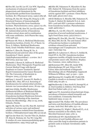 6) Hsu MJ, Lee SS, Lee ST, Lin WW. Signaling
mechanisms of enhanced neutrophil
phagocytosis and chemotaxis by the
polysaccharide purified from Ganoderma
lucidum. Br J Pharmacol 2003; 139(2):289-98.
7) Fang JN, Bao XF, Wang XS, Dong Q, Li XY.
Structural Features of Immunologically
Active Polysaccharides from Ganoderma
lucidum. Phytochemistry 2002; 59(2):175-181.
8) Yoon SY, Eo SK, Kim YS, Lee CK and Han
SS. Antimicrobial activity of Ganoderma
lucidum extract alone and in combination
with some antibiotics. Arch Pharm Res 1994;
17(6):438-442.
9) Wasser SP, Weis A. Medicinal Mushrooms.
Ganoderma lucidum, (Curtis: Fr.), P Karst. In:
Nevo, E, Editors. Medicinal Mushrooms
Haifa, Israel: Peledfus Publ House; 1997, p39.
10) Gao Y, Zhou Sh, Huang M, Xu. A.
Antibacterial and antiviral value of the genus
Ganoderma P. Karst. species
(Aphyllophoromycetideae) : a review. Int J
Med 2003; 5(3):235–246.
11) Smith J, Rowan N, Sullivan R. Medicinal
Mushrooms: Their Therapeutic Properties and
Current Medical Usage with Special
Emphasis on Cancer Treatment; Special
Report Commissioned by Cancer Research
UK; The University of Strathclyde in
Glasgow: 2003, 5 (3):235–246.
12) Suay I, Arenal F, Asensio FJ, Basilio A,
Cabello MA.; Diez, MT et al. Screening of
Basidiomycetes for antimicrobial activities.
Antonie van Leeuwenhoek 2000; 78:129–139.
13) Jann Ichida. Healthy Mushrooms:
Antibacterial Effects of Medicinal Shiitake
(Letinula edodes) and Reishi/Ling Chi
(Ganoderma lucidum) Mushroom Extracts.
106th General Meeting of the American
Society for Microbiology. ;May 21-25, 2006,
Orlando, Florida.
14) Eo SK, Kim YS, Lee CK, Han SS. Antiviral
activities of various water and methanol
soluble substances isolated from Ganoderma
lucidum. J Ethnopharmacol 1999; 68(1-3):129-36.
15) Van der Hem LG, Van der Vliet JA, Bocken
CF, Kino K, Hoitsma AJ, Tax WJ. Ling Zhi-
8: studies of a new immunomodulating agent.
Transplantation; 1995; 60(5):438-43.
16) Min BS, Nakamura N, Miyashiro H, Bae
KW, Hattori M. Triterpenes from the spores
of Ganoderma lucidum and their inhibitory
activity against HIV-1 protease. Chem Pharm
Bull 1998; 46(10):1607-1612.
17) El-Mekkawy S, Meselhy MR, Nakamura N,
Tezuka Y, Hattori M, Kakiuchi N et al. Anti-
HIV-1 and anti-HIV-1-protease substances
from Ganoderma lucidum. Phytochemistry
1998; 49(6):1651-7.
18) Mau JL, Lin HC, Chen CC. Antioxidant
properties of several medicinal mushrooms. J
Agric Food Chem 2002; 50(21):6072-7.
19) Wang SY, Hsu ML, Hsu HC, Tzeng CH, Lee
SS, Shiao MS, Ho CK. The anti-tumour effect
of Ganoderma lucidum is mediated by
cytokines released from activated
macrophages and T lymphocytes. Int J Cancer
1997; 70(6):699-705.
20) Sliva D, Labarrere C, Slivova V, Sedlak M,
Lloyd FP Jr, Ho NW. Ganoderma lucidum
suppresses motility of highly invasive breast
and prostate cancer cells. Biochem. Biophys.
Res. Commun. 2002; 298(4):603-12.
21) Koneman EW, Allen SD, Janda WM,
Schreckenberger PC and .Winn Jr.WC.
Colour Atlas and textbook of Diagnostic
Microbiology 5th ed. Philadelphia: Lippincott
Williams & Wilkins; 1997: p 1320 – 1322.
22) Manning DJ, Coughlin RP, Poskit EM.
Candida in mouth or on dummy? Arch Dis
Child 1985; 60:381–2.
23) Berdicevsky I, Ben-Aryeh H, Sazargel R, et
al. Oral Candida in children. Oral Surg Oral
Med Oral Pathol 1980; 57:37–40.
24) Lucas VS. Association of psychotropic drugs,
prevalence of denture-related stomatitis and
oral candidosis. Community Dent Oral
Epidemiol 1993; 21:313–16.
25) Arendorf TM, Walker DM. The prevalence
and intra-oral distribution of Candida albicans
in man. Arch Oral. Biol 1980; 25:1–10.
26) Cumming CG, Wight C, Blackwell CL, et al.
Denture stomatitis in the elderly. Oral
Microbiol Immunol 1990; 5:82–5.
27) Holbrook WP, Hjorleifsdottir DV.
Occurrence of oral Candida albicans and
other yeast-like fungi in edentulous patients in
geriatric units in Iceland. Gerodontics 1986;
2:153–6.
 