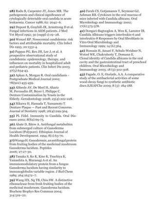 28) Rodu B, Carpenter JT, Jones MR. The
pathogenesis and clinical significance of
cytologically detectable oral candida in acute
leukaemia. Cancer 1988; 62: 2042–6.
29) Dupont B, Graybill JR, Armstrong D et al.
Fungal infections in AIDS patients. J Med
Vet Mycol 1992; 30 (suppl 1):19–28.
30) Wenzel RP. Nosocomial candidemia: risk
factors and attributable mortality. Clin Infect
Dis 1995; 20:1531-4.
31) Pappas PG, Rex JH, Lee J, et al. A
prospective observational study of
candidemia: epidemiology, therapy, and
influences on mortality in hospitalized adult
and pediatric patients. Clin Infect Dis 2003;
37(5):634-43.
32) Apkan A, Morgan R. Oral candidiasis -
Postgraduate Medical Journal 2002;
78(922):455-459.
33) Abbeele AV, De Meel H, Ahariz
M, Perraudin JP, Beyer I, Philippe C.
Denture Contamination by Yeasts in the
Elderly. Gerodontology 2008; 25(4):222-228.
34) Nikawa H, Hamada T, Yamamoto T.
Denture Plaque — Past and Recent Concerns.
Journal of Dentistry 1998; 26(4):299-304.
35) PL Fidel. Immunity to Candida. Oral Dis-
eases 2002; 8(S2):69-75.
36) Abate D, Bitew A. Antifungal metabolites
from submerged culture of Ganoderma
Lucidum (Polypore). Ethiopian Journal of
Health Development. 1994; 8(1):63-70.
37)WangaH.Ganodermin,anantifungalprotein
from fruiting bodies of the medicinal mushroom
Ganoderma lucidum. Peptides
2006; 27:27-30.
38) Tanaka S, Ko K, Kino K, Tsuchiya K,
Yamashita A, Murasugi A et al. An
immunomodulatory protein from a fungus
Ganoderma lucidum having similarity to
immunoglobulin variable region. J Biol Chem
1989; 264:16372–7.
39) Wang HX, Ng TB, Chiu SW. A distinctive
ribonuclease from fresh fruiting bodies of the
medicinal mushroom. Ganoderma lucidum.
Biochem Biophys Res Commun 2004;
314:519–22.
40) Farah CS, Gotjamanos T, Seymour GJ,
Ashman RB. Cytokines in the oral mucosa of
mice infected with Candida albicans. Oral
Microbiology and Immunology 2002;
17(6):375-378.
41) Dongari-Bagtzoglou A, Wen K, Lamster IB.
Candida Albicans triggers interleukin-6 and
interleukin-8 Responses by Oral fibroblasts in
Vitro Oral Microbiology and
Immunology 1999; 14 (6):364.
42) Hossain H, Ansari F, Schulz-Weidner N,
Wetzel WE, Chakraborty T, Domann E.
Clonal identity of Candida albicans in the oral
cavity and the gastrointestinal tract of preschool
children. Oral Microbiology and
Immunology 2003; 18 (5):302-308.
43) Fagade, O. E, Oyelade, A.A. A comparative
study of the antibacterial activities of some
wood-decay fungi to synthetic antibiotic
discs.EJEAFChe 2009; 8 (3): 184-188.
 