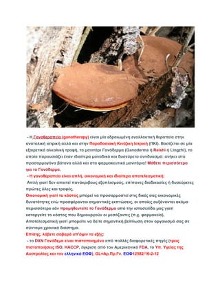 ­H 
Γανοθεραπεία (ganotherapy) είναι μία εδραιωμένη εναλλακτική θεραπεία στην 
ανατολική ιατρική αλλά και στην Παραδοσιακή Κινέζικη Ιατρική (ΠΚΙ). Βασίζεται σε μία 
εξαιρετικά αλκαλική τροφή, το μανιτάρι Γανόδερμα (Ganoderma ή Reishi ή Lingzhi), το 
οποίο παρουσιάζει έναν ιδιαίτερα μοναδικό και δυσεύρετο συνδυασμό: ανήκει στα 
προσαρμογόνα βότανα αλλά και στα φαρμακευτικά μανιτάρια! Μάθετε περισσότερα 
για το Γανόδερμα. 
­Η 
γανοθεραπεία είναι απλή, οικονομική και ιδιαίτερα αποτελεσματική: 
Απλή γιατί δεν απαιτεί πανάκριβους εξοπλισμούς, επίπονες διαδικασίες ή δυσεύρετες 
πρώτες ύλες και τροφές, 
Οικονομική γιατί το κόστος μπορεί να προσαρμοστεί στις δικές σας οικονομικές 
δυνατότητες ενώ προσφέρονται σημαντικές εκπτώσεις, οι οποίες αυξάνονται ακόμα 
περισσότερο εάν προμηθευτείτε το Γανόδερμα από την ιστοσελίδα μας γιατί 
καταργείτε το κόστος που δημιουργούν οι μεσάζοντες (π.χ. φαρμακεία), 
Αποτελεσματική γιατί μπορείτε να δείτε σημαντική βελτίωση στον οργανισμό σας σε 
σύντομο χρονικό διάστημα. 
Επίσης, λάβετε σοβαρά υπ'όψιν τα εξής: 
­το 
DXN Γανόδεμα είναι πιστοποιημένο από πολλές διαφορετικές πηγές (τρεις 
πιστοποιήσεις ISO, HACCP, έγκριση από τον Αμερικανικό FDA, το Υπ. Υγείας της 
Αυστραλίας και τον ελληνικό ΕΟΦ), GL=Αρ.Πρ.Γν. ΕΟΦ12582/16­2­12 
 