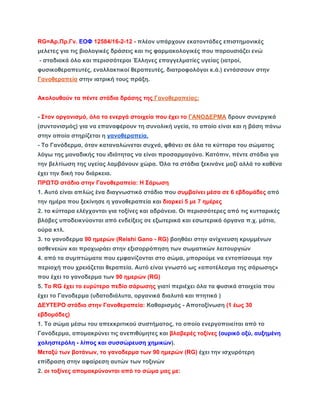 RG=Αρ.Πρ.Γν. ΕΟΦ 12584/16­2­12 
­πλέον 
υπάρχουν εκατοντάδες επιστημονικές 
μελετες για τις βιολογικές δράσεις και τις φαρμακολογικές που παρουσιάζει ενώ 
­σταδιακά 
όλο και περισσότεροι Έλληνες επαγγελματίες υγείας (ιατροί, 
φυσικοθεραπευτές, εναλλακτικοί θεραπευτές, διατροφολόγοι κ.ά.) εντάσσουν στην 
Γανοθεραπεία στην ιατρική τους πράξη. 
Aκολουθούν τα πέντε στάδια δράσης της Γανοθεραπείας: 
­Στον 
οργανισμό, όλα τα ενεργά στοιχεία που έχει το ΓΑΝΟΔΕΡΜΑ δρουν συνεργικά 
(συντονισμός) για να επαναφέρουν τη συνολική υγεία, το οποίο είναι και η βάση πάνω 
στην οποία στηρίζεται η γανοθεραπεία. 
­Το 
Γανόδερμα, όταν καταναλώνεται συχνά, φθάνει σε όλα τα κύτταρα του σώματος 
λόγω της μοναδικής του ιδιότητας να είναι προσαρμογόνο. Κατόπιν, πέντε στάδια για 
την βελτίωση της υγείας λαμβάνουν χώρα. Όλα τα στάδια ξεκινάνε μαζί αλλά το καθένα 
έχει την δική του διάρκεια. 
ΠΡΩΤΟ στάδιο στην Γανοθεραπεία: Η Σάρωση 
1. Αυτό είναι απλώς ένα διαγνωστικό στάδιο που συμβαίνει μέσα σε 6 εβδομάδες από 
την ημέρα που ξεκίνησε η γανοθεραπεία και διαρκεί 5 με 7 ημέρες 
2. τα κύτταρα ελέγχονται για τοξίνες και αδράνεια. Οι περισσότερες από τις κυτταρικές 
βλάβες υποδεικνύονται από ενδείξεις σε εξωτερικά και εσωτερικά όργανα π.χ. μάτια, 
ούρα κτλ. 
3. το γανοδερμα 90 ημερών (Reishi Gano ­RG) 
βοηθάει στην ανίχνευση κρυμμένων 
ασθενειών και προχωράει στην εξισορρόπηση των σωματικών λειτουργιών 
4. από τα συμπτώματα που εμφανίζονται στο σώμα, μπορούμε να εντοπίσουμε την 
περιοχή που χρειάζεται θεραπεία. Αυτό είναι γνωστό ως «αποτέλεσμα της σάρωσης» 
που έχει το γανοδερμα των 90 ημερών (RG) 
5. To RG έχει το ευρύτερο πεδίο σάρωσης γιατί περιέχει όλα τα φυσικά στοιχεία που 
έχει το Γανοδερμα (υδατοδιάλυτα, οργανικά διαλυτά και πτητικά ) 
ΔΕΥΤΕΡΟ στάδιο στην Γανοθεραπεία: Καθαρισμός ­Αποτοξίνωση 
(1 έως 30 
εβδομάδες) 
1. Το σώμα μέσω του απεκκριτικού συστήματος, το οποίο ενεργοποιείται από το 
Γανόδερμα, απομακρύνει τις ανεπιθύμητες και βλαβερές τοξίνες (ουρικό οξύ, αυξημένη 
χοληστερόλη ­λίπος 
και συσσώρευση χημικών). 
Μεταξύ των βοτάνων, το γανοδερμα των 90 ημερών (RG) έχει την ισχυρότερη 
επίδραση στην αφαίρεση αυτών των τοξινών 
2. οι τοξίνες απομακρύνονται από το σώμα μας με: 
 