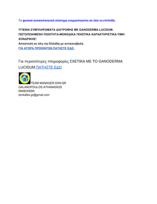 Το φυσικό ανοσοποιητικό σύστημα ενεργοποιείται σε όλα τα επίπεδα. 
ΥΓΙΕΙΝΑ ΣΥΜΠΛΗΡΩΜΑΤΑ ΔΙΑΤΡΟΦΗΣ ΜΕ GANODERMA LUCIDUM. 
ΠΙΣΤΟΠΟΙΗΜΕΝΗ ΠΟΙΟΤΗΤΑ­ΜΟΝΟΔΙΚΑ 
ΠΟΙΟΤΙΚΑ ΧΑΡΑΚΤΗΡΙΣΤΙΚΑ­ΤΙΜΗ 
ΧΟΝΔΡΙΚΗΣ! 
Αποστολή σε όλη την Ελλάδα με αντικαταβολή 
ΓΙΑ ΑΓΟΡΑ ΠΡΟΙΟΝΤΩΝ ΠΑΤΗΣΤΕ ΕΔΩ. 
Για περισσότερες πληροφορίες ΣΧΕΤΙΚΑ ΜΕ ΤΟ GANODERMA 
LUCIDUM ΠΑΤΗΣΤΕ ΕΔΩ 
TEAM MANAGER DXN­SR 
GALANOPOULOS ATHANASIOS 
6948035084 
dxnkafes.gr@gmail.com 
