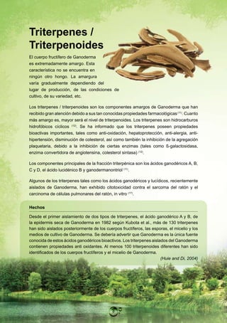 Triterpenes /
Triterpenoides
El cuerpo fructífero de Ganoderma
es extremadamente amargo. Esta
característica no se encuentra en
ningún otro hongo. La amargura
varía gradualmente dependiendo del
lugar de producción, de las condiciones de
cultivo, de su variedad, etc.

Los triterpenes / triterpenoides son los componentes amargos de Ganoderma que han
recibido gran atención debido a sus tan conocidas propiedades farmacológicas (11). Cuanto
más amargo es, mayor será el nivel de triterpenoides. Los triterpenes son hidrocarburos
hidrofóbicos cíclicos (12). Se ha informado que los triterpenes poseen propiedades
bioactivas importantes, tales como anti-oxidación, hepatoprotección, anti-alergia, anti-
hipertensión, disminución de colesterol, así como también la inhibición de la agregación
plaquetaria, debido a la inhibición de ciertas enzimas (tales como ß-galactosidasa,
enzima convertidora de angiotensina, colesterol sintasa) (12).

Los componentes principales de la fracción triterpénica son los ácidos ganodéricos A, B,
C y D, el ácido lucidénico B y ganodermanontriol (11).

Algunos de los triterpenes tales como los ácidos ganodéricos y lucídicos, recientemente
aislados de Ganoderma, han exhibido citotoxicidad contra el sarcoma del ratón y el
carcinoma de células pulmonares del ratón, in vitro (17).


Hechos

Desde el primer aislamiento de dos tipos de triterpenes, el ácido ganodérico A y B, de
la epidermis seca de Ganoderma en 1982 según Kubota et al., más de 130 triterpenes
han sido aislados posteriormente de los cuerpos fructíferos, las esporas, el micelio y los
medios de cultivo de Ganoderma. Se debería advertir que Ganoderma es la única fuente
conocida de estos ácidos ganodéricos bioactivos. Los triterpenes aislados del Ganoderma
contienen propiedades anti oxidantes. Al menos 100 triterpenoides diferentes han sido
identificados de los cuerpos fructíferos y el micelio de Ganoderma.
                                                                      (Huie and Di, 2004)




                                            8
 