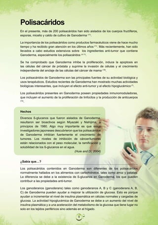 Polisacáridos
En el presente, más de 200 polisacáridos han sido aislados de los cuerpos fructíferos,
esporas, micelio y caldo de cultivo de Ganoderma (11).

La importancia de los polisacáridos como productos farmacéuticos viene de hace mucho
tiempo y ha recibido gran atención en los últimos años (11). Más recientemente, han sido
llevados a cabo estudios extensivos sobre los ingredientes anti-tumor que contiene
Ganoderma, especialmente los polisacáridos (4,11).

Se ha comprobado que Ganoderma inhibe la proliferación, induce la apoptosis en
las células del cáncer de próstata y suprime la invasión de células y el crecimiento
independiente del anclaje de las células del cáncer de mama (19).

Los polisacáridos de Ganoderma son las principales fuentes de su actividad biológica y
usos terapéuticos. Estudios recientes de Ganoderma han mostrado muchas actividades
biológicas interesantes, que incluyen el efecto anti-tumor y el efecto hipoglucémico (7).

Los polisacáridos presentes en Ganoderma poseen propiedades inmunomoduladoras,
que incluyen el aumento de la proliferación de linfocitos y la producción de anticuerpos
(14)
     .


Hechos

Diversos ß-glucanos que fueron aislados de Ganoderma,
resultaron ser bioactivos según Miyazaki y Nishijima, a
principios de 1980. Algo muy importante es que estos
investigadores japoneses descubrieron que los polisacáridos
de Ganoderma inhibían fuertemente el crecimiento de
tumores. Los niveles de inhibición de cáncer/tumores
están relacionados con el peso molecular, la ramificación y
solubilidad de los ß-glucanos en el agua.
                                         (Huie and Di, 2004)


¿Sabía que…?

Los polisacáridos contenidos en Ganoderma son diferentes de los polisacáridos
normalmente hallados en los alimentos con carbohidratos, tales como arroz y patatas.
La diferencia se debe a la existencia de ß-glucanos en Ganoderma, los que pueden
contribuir a las propiedades anti-tumor.

Los ganoderanos (ganoderans) tales como ganoderanos A, B y C (ganoderans A, B,
C) de Ganoderma pueden ayudar a mejorar la utilización de glucosa. Esto es porque
ayudan a incrementar el nivel de insulina plasmática en células normales y cargadas de
glucosa. La actividad hipoglucémica de Ganoderma se debe a un aumento del nivel de
insulina plasmática y a una aceleración del metabolismo de la glucosa que tiene lugar no
solo en los tejidos periféricos sino además en el hígado.

                                           9
 