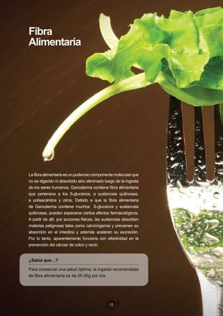 Fibra
Alimentaria




La fibra alimentaria es un poderoso componente molecular que
no es digerido ni absorbido sino eliminado luego de la ingesta
de los seres humanos. Ganoderma contiene fibra alimentaria
que pertenece a los ß-glucanos, a sustancias quitinosas,
a polisacáridos y otros. Debido a que la fibra alimentaria
de Ganoderma contiene muchos ß-glucanos y sustancias
quitinosas, pueden esperarse ciertos efectos farmacológicos.
A partir de allí, por acciones físicas, las sustancias absorben
materias peligrosas tales como carcinógenos y previenen su
absorción en el intestino y además aceleran su excreción.
Por lo tanto, aparentemente funciona con efectividad en la
prevención del cáncer de colon y recto.


¿Sabía que…?

Para conservar una salud óptima, la ingesta recomendada
de fibra alimentaria es de 25-30g por día.




                                              11
 