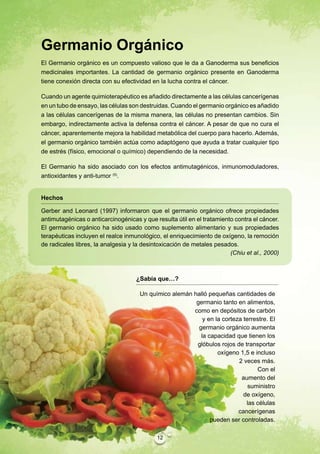 Germanio Orgánico
El Germanio orgánico es un compuesto valioso que le da a Ganoderma sus beneficios
medicinales importantes. La cantidad de germanio orgánico presente en Ganoderma
tiene conexión directa con su efectividad en la lucha contra el cáncer.

Cuando un agente quimioterapéutico es añadido directamente a las células cancerígenas
en un tubo de ensayo, las células son destruidas. Cuando el germanio orgánico es añadido
a las células cancerígenas de la misma manera, las células no presentan cambios. Sin
embargo, indirectamente activa la defensa contra el cáncer. A pesar de que no cura el
cáncer, aparentemente mejora la habilidad metabólica del cuerpo para hacerlo. Además,
el germanio orgánico también actúa como adaptógeno que ayuda a tratar cualquier tipo
de estrés (físico, emocional o químico) dependiendo de la necesidad.

El Germanio ha sido asociado con los efectos antimutagénicos, inmunomoduladores,
antioxidantes y anti-tumor (5).


Hechos

Gerber and Leonard (1997) informaron que el germanio orgánico ofrece propiedades
antimutagénicas o anticarcinogénicas y que resulta útil en el tratamiento contra el cáncer.
El germanio orgánico ha sido usado como suplemento alimentario y sus propiedades
terapéuticas incluyen el realce inmunológico, el enriquecimiento de oxígeno, la remoción
de radicales libres, la analgesia y la desintoxicación de metales pesados.
                                                                        (Chiu et al., 2000)



                                    ¿Sabía que…?

                                     Un químico alemán halló pequeñas cantidades de
                                                        germanio tanto en alimentos,
                                                       como en depósitos de carbón
                                                           y en la corteza terrestre. El
                                                         germanio orgánico aumenta
                                                          la capacidad que tienen los
                                                        glóbulos rojos de transportar
                                                                 oxígeno 1,5 e incluso
                                                                         2 veces más.
                                                                                Con el
                                                                          aumento del
                                                                             suministro
                                                                           de oxígeno,
                                                                            las células
                                                                         cancerígenas
                                                              pueden ser controladas.

                                            12
 