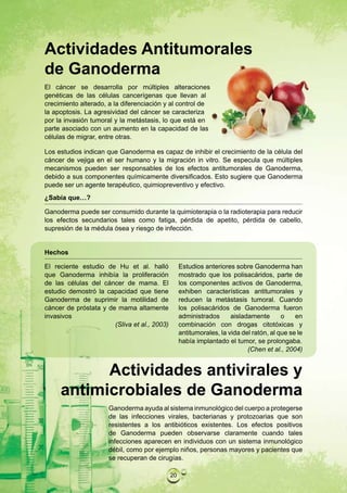 Actividades Antitumorales
de Ganoderma
El cáncer se desarrolla por múltiples alteraciones
genéticas de las células cancerígenas que llevan al
crecimiento alterado, a la diferenciación y al control de
la apoptosis. La agresividad del cáncer se caracteriza
por la invasión tumoral y la metástasis, lo que está en
parte asociado con un aumento en la capacidad de las
células de migrar, entre otras.

Los estudios indican que Ganoderma es capaz de inhibir el crecimiento de la célula del
cáncer de vejiga en el ser humano y la migración in vitro. Se especula que múltiples
mecanismos pueden ser responsables de los efectos antitumorales de Ganoderma,
debido a sus componentes químicamente diversificados. Esto sugiere que Ganoderma
puede ser un agente terapéutico, quimiopreventivo y efectivo.
¿Sabía que…?

Ganoderma puede ser consumido durante la quimioterapia o la radioterapia para reducir
los efectos secundarios tales como fatiga, pérdida de apetito, pérdida de cabello,
supresión de la médula ósea y riesgo de infección.


Hechos

El reciente estudio de Hu et al. halló             Estudios anteriores sobre Ganoderma han
que Ganoderma inhibía la proliferación             mostrado que los polisacáridos, parte de
de las células del cáncer de mama. El              los componentes activos de Ganoderma,
estudio demostró la capacidad que tiene            exhiben características antitumorales y
Ganoderma de suprimir la motilidad de              reducen la metástasis tumoral. Cuando
cáncer de próstata y de mama altamente             los polisacáridos de Ganoderma fueron
invasivos                                          administrados      aisladamente       o    en
                       (Sliva et al., 2003)        combinación con drogas citotóxicas y
                                                   antitumorales, la vida del ratón, al que se le
                                                   había implantado el tumor, se prolongaba.
                                                                            (Chen et al., 2004)


           Actividades antivirales y
     antimicrobiales de Ganoderma
                      Ganoderma ayuda al sistema inmunológico del cuerpo a protegerse
                      de las infecciones virales, bacterianas y protozoarias que son
                      resistentes a los antibióticos existentes. Los efectos positivos
                      de Ganoderma pueden observarse claramente cuando tales
                      infecciones aparecen en individuos con un sistema inmunológico
                      débil, como por ejemplo niños, personas mayores y pacientes que
                      se recuperan de cirugías.

                                              20
 