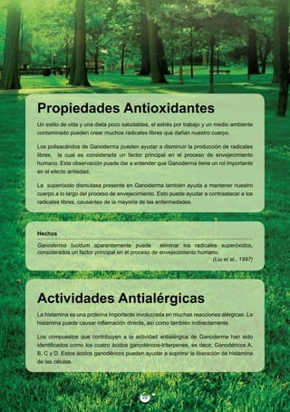 Propiedades Antioxidantes
Un estilo de vida y una dieta poco saludables, el estrés por trabajo y un medio ambiente
contaminado pueden crear muchos radicales libres que dañan nuestro cuerpo.

Los polisacáridos de Ganoderma pueden ayudar a disminuir la producción de radicales
libres, la cual es considerada un factor principal en el proceso de envejecimiento
humano. Esta observación puede dar a entender que Ganoderma tiene un rol importante
en el efecto antiedad.

La superóxido dismutasa presente en Ganoderma también ayuda a mantener nuestro
cuerpo a lo largo del proceso de envejecimiento. Esto puede ayudar a contraatacar a los
radicales libres, causantes de la mayoría de las enfermedades.




Hechos

Ganoderma lucidum aparentemente puede             eliminar los radicales superóxidos,
considerados un factor principal en el proceso de envejecimiento humano.
                                                                       (Liu et al., 1997)




Actividades Antialérgicas
La histamina es una proteína importante involucrada en muchas reacciones alérgicas. La
histamina puede causar inflamación directa, así como también indirectamente.

Los compuestos que contribuyen a la actividad antialérgica de Ganoderma han sido
identificados como los cuatro ácidos ganodéricos-triterpenes, es decir, Ganodéricos A,
B, C y D. Estos ácidos ganodéricos pueden ayudar a suprimir la liberación de histamina
de las células.




                                           22
 