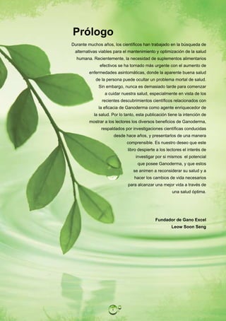 Prólogo
Durante muchos años, los científicos han trabajado en la búsqueda de
 alternativas viables para el mantenimiento y optimización de la salud
  humana. Recientemente, la necesidad de suplementos alimentarios
              efectivos se ha tornado más urgente con el aumento de
        enfermedades asintomáticas, donde la aparente buena salud
            de la persona puede ocultar un problema mortal de salud.
             Sin embargo, nunca es demasiado tarde para comenzar
                a cuidar nuestra salud, especialmente en vista de los
               recientes descubrimientos científicos relacionados con
             la eficacia de Ganoderma como agente enriquecedor de
           la salud. Por lo tanto, esta publicación tiene la intención de
        mostrar a los lectores los diversos beneficios de Ganoderma,
               respaldados por investigaciones científicas conducidas
                         desde hace años, y presentarlos de una manera
                               comprensible. Es nuestro deseo que este
                               libro despierte a los lectores el interés de
                                   investigar por si mismos el potencial
                                    que posee Ganoderma, y que estos
                                  se animen a reconsiderar su salud y a
                                   hacer los cambios de vida necesarios
                               para alcanzar una mejor vida a través de
                                                       una salud óptima.




                                              Fundador de Gano Excel
                                                       Leow Soon Seng




                     i
 