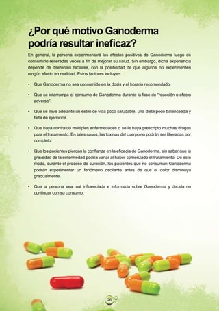 ¿Por qué motivo Ganoderma
podría resultar ineficaz?
En general, la persona experimentará los efectos positivos de Ganoderma luego de
consumirlo reiteradas veces a fin de mejorar su salud. Sin embargo, dicha experiencia
depende de diferentes factores, con la posibilidad de que algunos no experimenten
ningún efecto en realidad. Estos factores incluyen:

•   Que Ganoderma no sea consumido en la dosis y el horario recomendado.

•   Que se interrumpa el consumo de Ganoderma durante la fase de “reacción o efecto
    adverso”.

•   Que se lleve adelante un estilo de vida poco saludable, una dieta poco balanceada y
    falta de ejercicios.

•   Que haya contraído múltiples enfermedades o se le haya prescripto muchas drogas
    para el tratamiento. En tales casos, las toxinas del cuerpo no podrán ser liberadas por
    completo.

•   Que los pacientes pierdan la confianza en la eficacia de Ganoderma, sin saber que la
    gravedad de la enfermedad podría variar al haber comenzado el tratamiento. De este
    modo, durante el proceso de curación, los pacientes que no consuman Ganoderma
    podrán experimentar un fenómeno oscilante antes de que el dolor disminuya
    gradualmente.

•   Que la persona sea mal influenciada e informada sobre Ganoderma y decida no
    continuar con su consumo.




                                            26
 