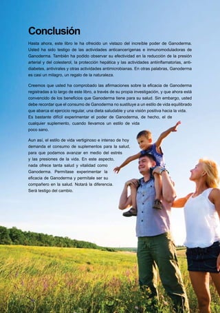 Conclusión
Hasta ahora, este libro le ha ofrecido un vistazo del increíble poder de Ganoderma.
Usted ha sido testigo de las actividades anticancerígenas e inmunomoduladoras de
Ganoderma. También ha podido observar su efectividad en la reducción de la presión
arterial y del colesterol, la protección hepática y las actividades antiinflamatorias, anti-
diabetes, antivirales y otras actividades antimicrobianas. En otras palabras, Ganoderma
es casi un milagro, un regalo de la naturaleza.

Creemos que usted ha comprobado las afirmaciones sobre la eficacia de Ganoderma
registradas a lo largo de este libro, a través de su propia investigación, y que ahora está
convencido de los beneficios que Ganoderma tiene para su salud. Sin embargo, usted
debe recordar que el consumo de Ganoderma no sustituye a un estilo de vida equilibrado
que abarca el ejercicio regular, una dieta saludable y una visión positiva hacia la vida.
Es bastante difícil experimentar el poder de Ganoderma, de hecho, el de
cualquier suplemento, cuando llevamos un estilo de vida
poco sano.

Aun así, el estilo de vida vertiginoso e intenso de hoy
demanda el consumo de suplementos para la salud,
para que podamos avanzar en medio del estrés
y las presiones de la vida. En este aspecto,
nada ofrece tanta salud y vitalidad como
Ganoderma. Permítase experimentar la
eficacia de Ganoderma y permítale ser su
compañero en la salud. Notará la diferencia.
Será testigo del cambio.




                                            27
 