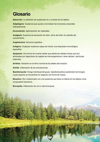 Glosario
Absorción: La admisión de sustancias en o a través de los tejidos.

Adaptógeno: Sustancia que ayuda a normalizar las funciones corporales
indirectamente.

Acumulación: Aglomeración de materiales.

Analgesia: Ausencia de sensación de dolor; alivio del dolor sin pérdida del
conocimiento.

Angiotensina: Hormona peptídica.

Antígeno: Cualquier sustancia capaz de inducir una respuesta inmunológica
específica.

Apoptosis: Una forma de muerte celular que afecta las células únicas que son
eliminadas por fagocitosis (la ingesta de microorganismos / otras células / partículas
externas).

Arritmia: Variación en el ritmo normal de los latidos del corazón.

Artritis: Inflamación de las articulaciones.

Basidiomycete: Hongo individual del grupo basidiomycotina (subdivisión de hongos
cuyas esporas se encuentran en órganos con forma de maza).

Bioactivo: De o relacionado con una sustancia que tiene un efecto en los tejidos vivos:
compuestos bioactivos.

Bronquitis: Inflamación de uno o más bronquios.




                                               28
 