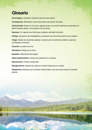 Glosario
Carcinógeno: Cualquier sustancia que provoca cáncer.

Constipación: Dificultosa o poco frecuente evacuación de heces.

Citotoxicidad: Grado en el cual un agente posee una acción destructiva específica en
determinadas células, o la posesión de tal acción.

Depresor: Un agente que disminuye cualquier actividad funcional.

Vértigo: Sensación de inestabilidad y sensación de movimiento dentro de la cabeza.

Fatiga: Estado de creciente malestar y disminución de eficiencia debido a ejercicio
prolongado o excesivo.

Curación: proceso de cura.

Hematuria: Sangre en la orina.

Hepatitis: Inflamación del hígado.

Hipercolesterolemia: Exceso de colesterol en la sangre.

Hipertensión: Presión arterial alta.

Hipoglucémico: Agente que baja los niveles de glucosa en sangre.

Hipotensivo: Marcado por la presión arterial baja o que sirve para reducir la presión
arterial.




                                           29
 