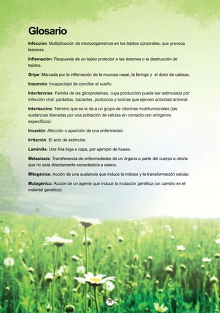 Glosario
Infección: Multiplicación de microorganismos en los tejidos corporales, que provoca
lesiones.

Inflamación: Respuesta de un tejido protector a las lesiones o la destrucción de
tejidos.

Gripe: Marcada por la inflamación de la mucosa nasal, la faringe y el dolor de cabeza.

Insomnio: Incapacidad de conciliar el sueño.

Interferones: Familia de las glicoproteínas, cuya producción puede ser estimulada por
infección viral, parásitos, bacterias, protozoos y toxinas que ejercen actividad antiviral.

Interleucina: Término que se le da a un grupo de citocinas multifuncionales (las
sustancias liberadas por una población de células en contacto con antígenos
específicos).

Invasión: Afección o aparición de una enfermedad.

Irritación: El acto de estimular.

Laminilla: Una fina hoja o capa, por ejemplo de hueso.

Metastasis: Transferencia de enfermedades de un órgano o parte del cuerpo a otro/a
que no está directamente conectado/a a este/a.

Mitogénico: Acción de una sustancia que induce la mitosis y la transformación celular.

Mutagénico: Acción de un agente que induce la mutación genética (un cambio en el
material genético).




                                             30
 
